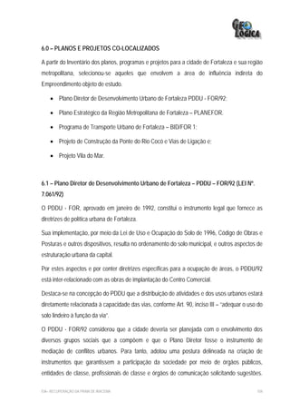 6.0 – PLANOS E PROJETOS CO-LOCALIZADOS

A partir do Inventário dos planos, programas e projetos para a cidade de Fortaleza e sua região
metropolitana, selecionou-se aqueles que envolvem a área de influência indireta do
Empreendimento objeto de estudo.

    • Plano Diretor de Desenvolvimento Urbano de Fortaleza PDDU - FOR/92;

    • Plano Estratégico da Região Metropolitana de Fortaleza – PLANEFOR.

    • Programa de Transporte Urbano de Fortaleza – BID/FOR 1;

    • Projeto de Construção da Ponte do Rio Cocó e Vias de Ligação e;

    • Projeto Vila do Mar.



6.1 – Plano Diretor de Desenvolvimento Urbano de Fortaleza – PDDU – FOR/92 (LEI Nº.
7.061/92)

O PDDU - FOR, aprovado em janeiro de 1992, constitui o instrumento legal que fornece as
diretrizes de política urbana de Fortaleza.

Sua implementação, por meio da Lei de Uso e Ocupação do Solo de 1996, Código de Obras e
Posturas e outros dispositivos, resulta no ordenamento do solo municipal, e outros aspectos de
estruturação urbana da capital.

Por estes aspectos e por conter diretrizes específicas para a ocupação de áreas, o PDDU/92
está inter-relacionado com as obras de implantação do Centro Comercial.

Destaca-se na concepção do PDDU que a distribuição de atividades e dos usos urbanos estará
diretamente relacionada à capacidade das vias, conforme Art. 90, inciso III – “adequar o uso do
solo lindeiro à função da via”.

O PDDU - FOR/92 considerou que a cidade deveria ser planejada com o envolvimento dos
diversos grupos sociais que a compõem e que o Plano Diretor fosse o instrumento de
mediação de conflitos urbanos. Para tanto, adotou uma postura delineada na criação de
instrumentos que garantissem a participação da sociedade por meio de órgãos públicos,
entidades de classe, profissionais de classe e órgãos de comunicação solicitando sugestões.

EIA– RECUPERAÇÃO DA PRAIA DE IRACEMA                                                        104
 