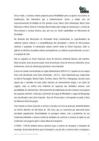 Desse modo, a estrutura urbana proposta possui flexibilidade para os ajustes necessários às
modificações dos indicadores que a fundamentaram. Assim, a cidade com um
macrozoneamento foi dividida em três grandes áreas: Macro Zona Urbanizada, Macro Zona
Adensável e Macro Zona de Transição diferenciadas pelo estágio de urbanização e a oferta de
infra-estrutura e serviços básicos, que, por sua vez, foram subdivididas em Microzonas de
Densidade.

Na definição das Microzonas de Densidade foram consideradas as especificidades do
ambiente natural, cultural e a compatibilização das densidades e ofertas de infra-estrutura
existente e projetada. A estruturação urbana contém ainda as Zonas Especiais, onde se
aplicam às diretrizes da política urbana, principalmente, as relativas ao parcelamento, ao uso e
a ocupação do solo.

São as seguintes as Zonas Especiais: áreas de interesse ambiental (dunas), orla marítima,
faixas de praia, áreas de preservação, áreas de proteção, áreas de interesse urbanístico, áreas
institucionais, áreas de urbanização prioritária e área industrial.

A área em estudo está localizada na região administrativa SER IV e V, e quanto ao seu espaço
físico está classificada como Zona Urbanizada – ZU-3-4 - Zona Urbanizada que compreende
os bairros Parangaba, Manuel Sátiro, Serrinha, Itaoca, Vila Peri e Maraponga, descrita como
aquela que é atendida em parte pelos sistemas de abastecimento d’água e de coleta de
esgotos, onde se verifica uma tendência de expansão das atividades urbanas, com
possibilidade de ordenamento e direcionamento da implantação da infra-estrutura sem prejuízo
da ocupação existente, sendo que o perímetro da Lagoa do Mondubim e Lagoa da Maraponga
são classificados como Zona Especial – Área de Preservação e corresponde em parte à Área
de Influência Direta do projeto.

Com relação às Zonas Especiais à mesma se localiza em área de proteção ambiental lindeira
ao riachos afluentes da Sub Bacia do Rio Cocó, que se caracteriza por apresentar baixa
densidade populacional, horizontalidade na paisagem urbana, com o predomínio do uso
residencial unifamiliar e número restrito de atividades de comércio e serviços de apoio ao uso
residencial, com pequeno porte e baixo afluxo de transportes.

O PDDU - FOR-92 também fornece diretrizes para o sistema de circulação e transporte do
município, destacando diretrizes para o transporte e uso do solo, o sistema viário e circulação e

EIA– RECUPERAÇÃO DA PRAIA DE IRACEMA                                                          105
 