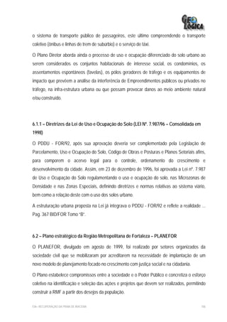 o sistema de transporte público de passageiros, este último compreendendo o transporte
coletivo (ônibus e linhas de trem de subúrbio) e o serviço de táxi.

O Plano Diretor aborda ainda o processo de uso e ocupação diferenciado do solo urbano ao
serem considerados os conjuntos habitacionais de interesse social, os condomínios, os
assentamentos espontâneos (favelas), os pólos geradores de tráfego e os equipamentos de
impacto que prevêem a análise da interferência de Empreendimentos públicos ou privados no
tráfego, na infra-estrutura urbana ou que possam provocar danos ao meio ambiente natural
e/ou construído.




6.1.1 – Diretrizes da Lei de Uso e Ocupação do Solo (LEI Nº. 7.987/96 – Consolidada em
1998)

O PDDU - FOR/92, após sua aprovação deveria ser complementado pela Legislação de
Parcelamento, Uso e Ocupação do Solo, Código de Obras e Posturas e Planos Setoriais afins,
para comporem o acervo legal para o controle, ordenamento do crescimento e
desenvolvimento da cidade. Assim, em 23 de dezembro de 1996, foi aprovada a Lei nº. 7.987
de Uso e Ocupação do Solo regulamentando o uso e ocupação do solo, nas Microzonas de
Densidade e nas Zonas Especiais, definindo diretrizes e normas relativas ao sistema viário,
bem como a relação deste com o uso dos solos urbano.

A estruturação urbana proposta na Lei já integrava o PDDU - FOR/92 e reflete a realidade ...
Pag. 367 BID/FOR Tomo “B”.



6.2 – Plano estratégico da Região Metropolitana de Fortaleza – PLANEFOR

O PLANEFOR, divulgado em agosto de 1999, foi realizado por setores organizados da
sociedade civil que se mobilizaram por acreditarem na necessidade de implantação de um
novo modelo de planejamento focado no crescimento com justiça social e na cidadania.

O Plano estabelece compromissos entre a sociedade e o Poder Público e concretiza o esforço
coletivo na identificação e seleção das ações e projetos que devem ser realizados, permitindo
construir a RMF a partir dos desejos da população.

EIA– RECUPERAÇÃO DA PRAIA DE IRACEMA                                                      106
 