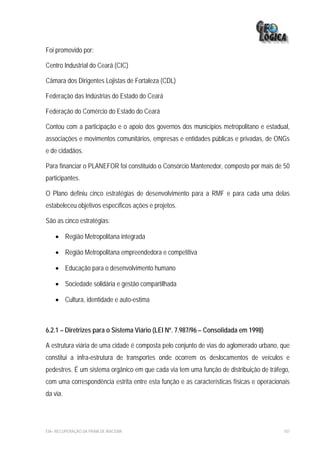 Foi promovido por:

Centro Industrial do Ceará (CIC)

Câmara dos Dirigentes Lojistas de Fortaleza (CDL)

Federação das Indústrias do Estado do Ceará

Federação do Comércio do Estado do Ceará

Contou com a participação e o apoio dos governos dos municípios metropolitano e estadual,
associações e movimentos comunitários, empresas e entidades públicas e privadas, de ONGs
e de cidadãos.

Para financiar o PLANEFOR foi constituído o Consórcio Mantenedor, composto por mais de 50
participantes.

O Plano definiu cinco estratégias de desenvolvimento para a RMF e para cada uma delas
estabeleceu objetivos específicos ações e projetos.

São as cinco estratégias:

    • Região Metropolitana integrada

    • Região Metropolitana empreendedora e competitiva

    • Educação para o desenvolvimento humano

    • Sociedade solidária e gestão compartilhada

    • Cultura, identidade e auto-estima



6.2.1 – Diretrizes para o Sistema Viário (LEI Nº. 7.987/96 – Consolidada em 1998)

A estrutura viária de uma cidade é composta pelo conjunto de vias do aglomerado urbano, que
constitui a infra-estrutura de transportes onde ocorrem os deslocamentos de veículos e
pedestres. É um sistema orgânico em que cada via tem uma função de distribuição de tráfego,
com uma correspondência estrita entre esta função e as características físicas e operacionais
da via.




EIA– RECUPERAÇÃO DA PRAIA DE IRACEMA                                                      107
 