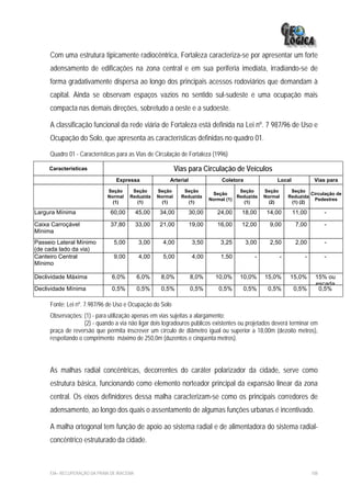 Com uma estrutura tipicamente radiocêntrica, Fortaleza caracteriza-se por apresentar um forte
     adensamento de edificações na zona central e em sua periferia imediata, irradiando-se de
     forma gradativamente dispersa ao longo dos principais acessos rodoviários que demandam à
     capital. Ainda se observam espaços vazios no sentido sul-sudeste e uma ocupação mais
     compacta nas demais direções, sobretudo a oeste e a sudoeste.

     A classificação funcional da rede viária de Fortaleza está definida na Lei nº. 7 987/96 de Uso e
     Ocupação do Solo, que apresenta as características definidas no quadro 01.

     Quadro 01 - Características para as Vias de Circulação de Fortaleza (1996)

     Características                                         Vias para Circulação de Veículos
                                 Expressa               Arterial                Coletora               Local            Vias para

                             Seção      Seção       Seção       Seção                  Seção      Seção     Seção
                                                                            Seção                                   Circulação de
                             Normal    Reduzida     Normal     Reduzida               Reduzida    Normal   Reduzida
                                                                           Normal (1)                                 Pedestres
                               (1)        (1)         (1)         (1)                    (1)        (2)     (1) (2)

Largura Mínima                 60,00        45,00    34,00         30,00      24,00    18,00       14,00       11,00         -

Caixa Carroçável               37,80        33,00    21,00         19,00      16,00    12,00        9,00        7,00         -
Mínima
Passeio Lateral Mínimo          5,00         3,00     4,00          3,50       3,25        3,00     2,50        2,00         -
(de cada lado da via)
Canteiro Central                9,00         4,00     5,00          4,00       1,50           -        -           -         -
Mínimo

Declividade Máxima             6,0%         6,0%     8,0%          8,0%      10,0%     10,0%      15,0%    15,0%        15% ou
                                                                                                                        escada
Declividade Mínima             0,5%         0,5%     0,5%          0,5%       0,5%      0,5%       0,5%        0,5%      0,5%

     Fonte: Lei nº. 7.987/96 de Uso e Ocupação do Solo
     Observações: (1) - para utilização apenas em vias sujeitas a alargamento;
                   (2) - quando a via não ligar dois logradouros públicos existentes ou projetados deverá terminar em
     praça de reversão que permita inscrever um círculo de diâmetro igual ou superior a 18,00m (dezoito metros),
     respeitando o comprimento máximo de 250,0m (duzentos e cinqüenta metros).




     As malhas radial concêntricas, decorrentes do caráter polarizador da cidade, serve como
     estrutura básica, funcionando como elemento norteador principal da expansão linear da zona
     central. Os eixos definidores dessa malha caracterizam-se como os principais corredores de
     adensamento, ao longo dos quais o assentamento de algumas funções urbanas é incentivado.

     A malha ortogonal tem função de apoio ao sistema radial e de alimentadora do sistema radial-
     concêntrico estruturado da cidade.



     EIA– RECUPERAÇÃO DA PRAIA DE IRACEMA                                                                              108
 