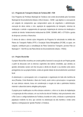 6.3 – Programa de Transporte Urbano de Fortaleza BID - FOR

Este Programa da Prefeitura Municipal de Fortaleza está sendo desenvolvido pela Secretaria
Municipal de Desenvolvimento Urbana e Infra-Estrutura – SEINF, cujo objetivo é a execução de
um conjunto de componentes que compreendem ações de engenharia e administração;
execução de obras viárias e civis; aquisição de equipamentos de transporte, sistemas de
sinalização e controle e equipamentos de operação; implantação de sistemas de sinalização e
controle de trânsito; fortalecimento institucional da SEINF, SEMAM, AMC e ETTUSA e gestão
de despesas correntes e financeiras.

O elenco de obras e demais ações integrantes do Programa foi selecionado no âmbito dos
Planos de Transporte Público (PTP) e Circulação Viária Metropolitana (PCVM), os quais, em
conjunto, contribuem para a consolidação do Plano Setorial de Transporte, previsto Pela Lei
Municipal nº. 7.061/92 (Lei do Plano Diretor de Desenvolvimento Urbano – PDDU).



6.4 – Projeto Vila do Mar

O projeto Vila do Mar encontrou um cenário político favorável à execução de um Projeto gerado
a partir da discussão com os diversos segmentos dos bairros envolvidos, que atendeu as
grandes demandas sociais sem tirar do povo o direito de discutir o seu destino como atores
protagonistas da sua própria história, sendo um grande indutor do desenvolvimento sustentável
local.

A urbanização e a preocupação com a recuperação e organização de toda orla marítima da
área (Pirambú, Cristo Redentor e Barra do Ceará), assim como a preservação e recuperação
de suas belezas naturais, levou em consideração o resgate de todo o patrimônio histórico
material e cultural dos bairros atingidos pelo projeto.

O projeto prevê modificações na infra-estrutura existente e, refere-se às obras de implantação
e recuperação da infra-estrutura, em seu trecho da orla de Fortaleza, mais precisamente entre
o Rio Ceará e o antigo kartódromo de Fortaleza, levando em conta, a inclusão e a promoção da
população residente na área, que consiste na urbanização da orla marítima e tendo como
objetivo a reintegração do “grande Pirambú” a Fortaleza.



EIA– RECUPERAÇÃO DA PRAIA DE IRACEMA                                                       109
 