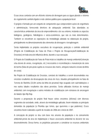 Essas áreas contarão com um eficiente sistema de drenagem para as águas pluviais e sistema
de esgotamento sanitário ligada à rede coletora pública para a população local.

O projeto é formado por um conjunto de componentes que compreendem ações de engenharia
e administração, fornecendo diretrizes de adequação ambiental. São abordadas as
características ambientais da área do empreendimento e de seu entorno, incluindo os aspectos
biológicos, geológicos, hidrológicos e sócio-econômicos, que são os mais determinantes.
Também se encontram as exposições da metodologia adotada na elaboração do projeto,
principalmente no dimensionamento dos elementos de drenagem e terraplenagem.

Serão implantados os projetos executivos de recuperação, proteção e controle ambiental
(Projeto de Estabilização da Faixa de Praia e Projeto de Recuperação/Estabilização de
Encostas) em toda área de influência direta, durante a sua execução.

O Projeto de Estabilização da Faixa de Praia inclui os trabalhos de manejo ambiental (retenção
e/ou desvio de areias, revegetação, etc.) necessários à reconstituição e manutenção da zona
de berma (faixa de pós-praia sujeita as ressacas das marés, anteparo natural à erosão da linha
de costa).

No Projeto de Estabilização de Encostas, constará de trabalhos a serem desenvolvidos nas
encostas resultantes da desocupação das áreas de risco, situadas principalmente na faixa de
Terreno de Marinha (33,0m acima da linha de preamar) hoje ocupada com sub-habitações e
nos outros taludes resultantes das obras previstas. Serão utilizadas técnicas de manejo
ambiental, com revegetação e outros métodos de estabilização com estruturas de ancoragem
de taludes tipo Rip Rap.

Durante a preparação do projeto final houve vários encontros (oficinas) com diversos
segmentos da sociedade, onde, através da metodologia aplicada, foram relatadas as principais
demandas da população (o Pirambu que temos, que queremos e que podemos). Esses
encontros foram realizados a partir de meados de 2006 até o início de 2007.

A concepção do projeto se deu com base nos anseios da população e no zoneamento
ambiental prévio da área de implantação e houve assessoria ambiental no decorrer de seu
desenvolvimento. Dessa forma, os projetistas passaram a considerar os recursos ambientais



EIA– RECUPERAÇÃO DA PRAIA DE IRACEMA                                                       110
 