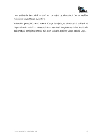 como patrimônio (ou capital) e inseriram, no projeto, praticamente todas as medidas
necessárias a sua utilização sustentável.

Ressalta-se que se procurou ao máximo, alcançar as implicações ambientais da execução do
empreendimento, visando às preocupações dos analistas dos órgãos ambientais e defendendo
da degradação paisagística uma das mais belas paisagens da nossa Cidade, o Litoral Oeste.




EIA– RECUPERAÇÃO DA PRAIA DE IRACEMA                                                        111
 