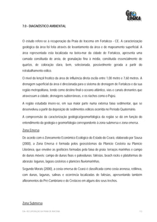 7.0 - DIAGNÓSTICO AMBIENTAL



O estudo refere-se à recuperação da Praia de Iracema em Fortaleza - CE. A caracterização
geológica da área foi feita através de levantamento da área e de mapeamento superficial. A
área representada esta localizada na beira-mar da cidade de Fortaleza, apresenta uma
camada constituída de areia, de granulação fina à média, constituída essencialmente de
quartzo, de coloração clara, bem, selecionada, possivelmente gerada a partir do
retrabalhamento eólico.

O nível do lençol freático da área de influência direta oscila entre 1,00 metro e 7,60 metros. A
drenagem superficial da área é direcionada para o sistema de drenagem de Fortaleza e da sua
região metropolitana, tendo como destino final o oceano atlântico, vias e canais drenantes que
atravessam a cidade, drenagens subterrâneas, e os riachos como o Pajeú.

A região estudada insere-se, em sua maior parte numa extensa faixa sedimentar, que se
desenvolveu a partir da deposição de sedimentos eólicos ocorrida no Período Quaternário.

A compreensão da caracterização geológica/geomorfológica da região se dá em função do
entendimento da geologia e geomorfologia correspondente à zona submersa e zona emersa.

Zona Emersa

De acordo com o Zoneamento Econômico Ecológico do Estado do Ceará, elaborado por Sousa
(2000), a Zona Emersa é formada pelos geossistemas da Planície Costeira ou Planície
Litorânea, que envolve as geofácies formadas pela faixa de praia; terraços marinhos e campo
de dunas móveis; campo de dunas fixas e paleodunas; falésias, beach rocks e plataformas de
abrasão; lagunas, lagoas costeiras e planícies fluviomarinhas.

Segundo Morais (2000), a costa emersa do Ceará é classificada como costa arenosa, retilínea,
com dunas, lagunas, salinas e ocorrência localizadas de falésias, apresentando também
afloramentos do Pré-Cambriano e do Cretáceo em alguns dos seus trechos.




Zona Submersa

EIA– RECUPERAÇÃO DA PRAIA DE IRACEMA                                                         113
 