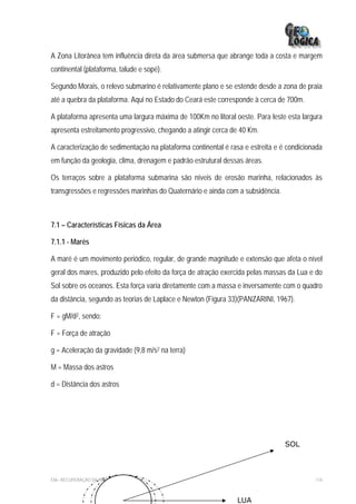 A Zona Litorânea tem influência direta da área submersa que abrange toda a costa e margem
continental (plataforma, talude e sopé).

Segundo Morais, o relevo submarino é relativamente plano e se estende desde a zona de praia
até a quebra da plataforma. Aqui no Estado do Ceará este corresponde à cerca de 700m.

A plataforma apresenta uma largura máxima de 100Km no litoral oeste. Para leste esta largura
apresenta estreitamento progressivo, chegando a atingir cerca de 40 Km.

A caracterização de sedimentação na plataforma continental é rasa e estreita e é condicionada
em função da geologia, clima, drenagem e padrão estrutural dessas áreas.

Os terraços sobre a plataforma submarina são níveis de erosão marinha, relacionados às
transgressões e regressões marinhas do Quaternário e ainda com a subsidência.



7.1 – Características Físicas da Área

7.1.1 - Marés

A maré é um movimento periódico, regular, de grande magnitude e extensão que afeta o nível
geral dos mares, produzido pelo efeito da força de atração exercida pelas massas da Lua e do
Sol sobre os oceanos. Esta força varia diretamente com a massa e inversamente com o quadro
da distância, segundo as teorias de Laplace e Newton (Figura 33)(PANZARINI, 1967).

F = gM/d2, sendo:

F = Força de atração

g = Aceleração da gravidade (9,8 m/s2 na terra)

M = Massa dos astros

d = Distância dos astros




                                                                                SOL



EIA– RECUPERAÇÃO DA PRAIA DE IRACEMA                                                      114



                                                               LUA
 