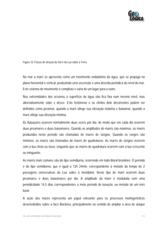 Figura 33: Forças de atração do Sol e da Lua sobre a Terra.




No mar a maré se apresenta como um movimento ondulatório da água, que se propaga no
plano horizontal e vertical, produzindo uma ascensão e uma descida periódica do nível do mar.
Este sistema de movimento é complexo e varia de um lugar para o outro.

Nas extremidades dos oceanos a superfície da água não fica fixa num mesmo nível, mas
alternativamente sobe e desce. Este fenômeno e os efeitos dele decorrentes podem ser
definidos como preamar, quando a maré atinge sua elevação máxima e baixamar, quando a
maré atinge sua elevação mínima.

As flutuações ocorrem normalmente duas vezes por dia, de modo que em cada dia ocorrem
duas preamares e duas baixamares. Quando as amplitudes de marés são máximas, as marés
produzidas neste período são chamadas de marés de sizígias. Quando os ranges são
mínimos, as marés são chamadas de marés de quadraturas. As marés de sizígias ocorrem
com a lua cheia ou nova, enquanto que as marés de quadratura ocorrem com a lua crescente
ou minguante.

As marés mais comuns são do tipo semidiurna, ocorrendo em todo litoral brasileiro. O período
é do tipo semidiurno, que é igual a 12h 24min, correspondente à metade do tempo de 2
passagens consecutivas da Lua sobre o meridiano. Neste tipo de maré ocorrem duas
preamares e duas baixamares por dia. A amplitude da maré é modulada com uma
periodicidade 14,5 dias correspondentes a meio período de lunação, ou metade de um mês
lunar.

A ação das marés representa um papel relevante para os processos morfogenéticos
desenvolvidos sobre a face litorânea, principalmente no sentido de ampliar a área de ataque


EIA– RECUPERAÇÃO DA PRAIA DE IRACEMA                                                      115
 