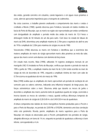 das ondas, gerando correntes em estuários, canais lagunares e em águas rasas próximas à
costa, além de apresentar importância para o transporte de sedimentos.

Na costa cearense, o trabalho pioneiro analisando o comportamento das marés e ondas é
creditado a Morais (1980), quando observou para Fortaleza, baseado em dados medidos na
bacia do Porto do Mucuripe, que as marés na região são representadas por ondas semidiurnas
com desigualdade de amplitude e período médio das ondas de marés de 12,4 horas e
defasagem média de 50 minutos de um dia para outro. Com base no estudo de tábuas de
marés da DHN, determinou uma amplitude máxima de 2,70m para o equinócio de abril no ano
de 1976 e amplitude de 3,30m para máximas de sizígias no ano de 1980.

Vasconcelos (1986) observou as marés em Fortaleza e identificou que a ocorrência das
maiores amplitudes de marés de sizígia apresentam marés altas próximas ao meio dia solar,
apesar das marés serem semi-diurnas com domínio da força lunar.

Em estudo mais recente, Maia (1998), utilizando 14 registros analógicos mensais de um
marégrafo LNG-15 instalado no Porto do Mucuripe, verificou que durante o período de maio de
1995 a junho de 1996, a amplitude máxima da maré foi de 3,23m tendo ocorrido na maré de
sizígia do mês de dezembro de 1995, enquanto a amplitude mínima de maré com valor de
0,75m ocorreu na quadratura do mês de março de 1996.

Maia (1998) avaliou que as amplitudes de marés apresentam um período de oscilação de um
semestre para os valores extremos, indicando uma influência temporal, de longo prazo, das
forças astronômicas sobre a maré. Observou ainda que durante os meses de junho e
dezembro a amplitude das marés aumenta tanto de quadratura quanto de sizígia, ocorrendo o
inverso durante os meses de setembro e março, quando verificou diferenças temporais de
amplitude de marés de sizígia de 0,30-0,40 m e de 0,40-0,50 m nas de quadratura.

A leitura comparativa das tabelas de níveis maregráficos horários produzidas para o Pecém e
para o Porto do Mucuripe, no período de 22/01/96 a 07/02/96, demonstra uma boa correlação
entre este parâmetro. Revela, porém, amplitudes de marés superiores para o Porto do
Mucuripe em relação às observadas para o Pecém, principalmente nos períodos de sizígia,
atingindo diferenças em torno de 14 cm, enquanto no período de quadratura a diferença é bem
inferior, correspondendo a 4 cm.


EIA– RECUPERAÇÃO DA PRAIA DE IRACEMA                                                    116
 