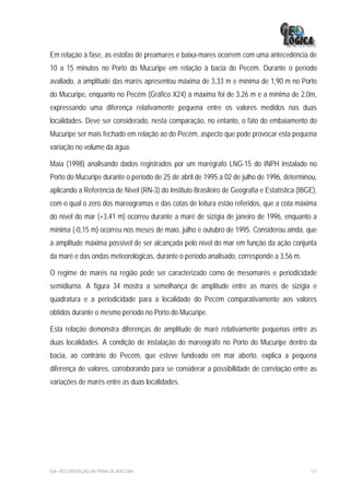 Em relação à fase, as estofas de preamares e baixa-mares ocorrem com uma antecedência de
10 a 15 minutos no Porto do Mucuripe em relação à bacia do Pecém. Durante o período
avaliado, a amplitude das marés apresentou máxima de 3,33 m e mínima de 1,90 m no Porto
do Mucuripe, enquanto no Pecém (Gráfico X24) a máxima foi de 3,26 m e a mínima de 2,0m,
expressando uma diferença relativamente pequena entre os valores medidos nas duas
localidades. Deve ser considerado, nesta comparação, no entanto, o fato do embaiamento do
Mucuripe ser mais fechado em relação ao do Pecém, aspecto que pode provocar esta pequena
variação no volume da água.

Maia (1998) analisando dados registrados por um marégrafo LNG-15 do INPH instalado no
Porto do Mucuripe durante o período de 25 de abril de 1995 a 02 de julho de 1996, determinou,
aplicando a Referência de Nível (RN-3) do Instituto Brasileiro de Geografia e Estatística (IBGE),
com o qual o zero dos mareogramas e das cotas de leitura estão referidos, que a cota máxima
do nível do mar (+3,41 m) ocorreu durante a maré de sizígia de janeiro de 1996, enquanto a
mínima (-0,15 m) ocorreu nos meses de maio, julho e outubro de 1995. Considerou ainda, que
a amplitude máxima possível de ser alcançada pelo nível do mar em função da ação conjunta
da maré e das ondas meteorológicas, durante o período analisado, corresponde a 3,56 m.

O regime de marés na região pode ser caracterizado como de mesomarés e periodicidade
semidiurna. A figura 34 mostra a semelhança de amplitude entre as marés de sizígia e
quadratura e a periodicidade para a localidade do Pecém comparativamente aos valores
obtidos durante o mesmo período no Porto do Mucuripe.

Esta relação demonstra diferenças de amplitude de maré relativamente pequenas entre as
duas localidades. A condição de instalação do mareográfo no Porto do Mucuripe dentro da
bacia, ao contrário do Pecém, que esteve fundeado em mar aberto, explica a pequena
diferença de valores, corroborando para se considerar a possibilidade de correlação entre as
variações de marés entre as duas localidades.




EIA– RECUPERAÇÃO DA PRAIA DE IRACEMA                                                          117
 