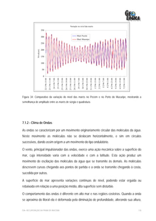 Variação no nível das marés
                           350

                                                                                                                                                               Maré Pecém
                           300
                                                                                                                                                               Maré Mucuripe
                           250

                           200
               Nível(cm)




                           150


                           100

                           50


                             0
                                 22/1/96 15:00

                                                 23/1/96 11:00

                                                                 24/1/96 7:00

                                                                                25/1/96 3:00

                                                                                               25/1/96 23:00

                                                                                                               26/1/96 19:00

                                                                                                                               27/1/96 15:00

                                                                                                                                               28/1/96 11:00

                                                                                                                                                                29/1/96 7:00

                                                                                                                                                                               30/1/96 3:00

                                                                                                                                                                                              30/1/96 23:00

                                                                                                                                                                                                              31/1/96 19:00

                                                                                                                                                                                                                              1/2/96 15:00

                                                                                                                                                                                                                                             2/2/96 11:00

                                                                                                                                                                                                                                                            3/2/96 7:00

                                                                                                                                                                                                                                                                          4/2/96 3:00

                                                                                                                                                                                                                                                                                        4/2/96 23:00

                                                                                                                                                                                                                                                                                                       5/2/96 19:00

                                                                                                                                                                                                                                                                                                                      6/2/96 15:00

                                                                                                                                                                                                                                                                                                                                     7/2/96 11:00
Figura 34: Comparativo da variação do nível das marés no Pecém e no Porto do Mucuripe, mostrando a
semelhança de amplitude entre as marés de sizígia e quadratura.




7.1.2 - Clima de Ondas

As ondas se caracterizam por um movimento originariamente circular das moléculas da água.
Neste movimento as moléculas não se deslocam horizontalmente, e sim em círculos
sucessivos, dando assim origem a um movimento do tipo ondulatório.

O vento, principal impulsionador das ondas, exerce uma ação mecânica sobre a superfície do
mar, cuja intensidade varia com a velocidade e com a latitude. Esta ação produz um
movimento de oscilação das moléculas da água que se transmite às demais. As moléculas
descrevem curvas chegando aos pontos de partida e a onda se transmite chegando à costa,
sucedida por outras.

A superfície do mar apresenta variações contínuas de nível, podendo estar erguida ou
rebaixada em relação a uma posição média, dita superfície sem distúrbio.

O comportamento das ondas é diferente em alto mar e nas regiões costeiras. Quando a onda
se aproxima do litoral ela é deformada pela diminuição de profundidade, alterando sua altura,


EIA– RECUPERAÇÃO DA PRAIA DE IRACEMA                                                                                                                                                                                                                                                                                                                118
 