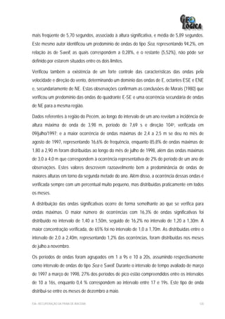mais freqüente de 5,70 segundos, associado à altura significativa, e média de 5,89 segundos.
Este mesmo autor identificou um predomínio de ondas do tipo Sea, representando 94,2%, em
relação às de Swell, as quais correspondem a 0,28%, e o restante (5,52%), não pôde ser
definido por estarem situados entre os dois limites.

Verificou também a existência de um forte controle das características das ondas pela
velocidade e direção do vento, determinando um domínio das ondas de E, octantes ESE e ENE
e, secundariamente de NE. Estas observações confirmam as conclusões de Morais (1980) que
verificou um predomínio das ondas do quadrante E-SE e uma ocorrência secundária de ondas
de NE para a mesma região.

Dados referentes à região do Pecém, ao longo do intervalo de um ano revelam a incidência de
altura máxima de onda de 3,98 m, período de 7,69 s e direção 104o, verificada em
09/julho/1997; e a maior ocorrência de ondas máximas de 2,4 a 2,5 m se deu no mês de
agosto de 1997, representando 16,6% de frequência, enquanto 85,8% de ondas máximas de
1,80 a 2,90 m foram distribuídas ao longo do mês de julho de 1998, além das ondas máximas
de 3,0 a 4,0 m que correspondem à ocorrência representativa de 2% do período de um ano de
observações. Estes valores descrevem razoavelmente bem a predominância de ondas de
maiores alturas em torno da segunda metade do ano. Além disso, a ocorrência dessas ondas é
verificada sempre com um percentual muito pequeno, mas distribuídas praticamente em todos
os meses.

A distribuição das ondas significativas ocorre de forma semelhante ao que se verifica para
ondas máximas. O maior número de ocorrências com 16,3% de ondas significativas foi
distribuído no intervalo de 1,40 a 1,50m, seguido de 16,2% no intervalo de 1,20 a 1,30m. A
maior concentração verificada, de 65% foi no intervalo de 1,0 a 1,70m. As distribuídas entre o
intervalo de 2,0 a 2,40m, representando 1,2% das ocorrências, foram distribuídas nos meses
de julho a novembro.

Os períodos de ondas foram agrupados em 1 a 9s e 10 a 20s, assumindo respectivamente
como intervalo de ondas do tipo Sea e Swell. Durante o intervalo de tempo avaliado de março
de 1997 a março de 1998, 27% dos períodos de pico estão compreendidos entre os intervalos
de 10 a 16s, enquanto 0,4 % correspondem ao intervalo entre 17 e 19s. Este tipo de onda
distribui-se entre os meses de dezembro a maio.

EIA– RECUPERAÇÃO DA PRAIA DE IRACEMA                                                       120
 