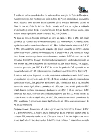 A análise do padrão mensal do clima de ondas medidas na região do Porto do Mucuripe e,
mais recentemente, nas imediações da bacia do Porto do Pecém, adicionadas a observações
locais, credencia o uso de dados destas localidades para a avaliação da dinâmica costeira na
faixa de mar da Praia de Iracema. Neste contexto, verifica-se na região a incidência
predominante de ondas de NE e secundariamente de ENE durante o mês de janeiro, cujas
maiores alturas significativas situam-se na faixa de 2,36 m (Prancha 1).

Ao longo do mês de fevereiro distribuem-se entre NE, NNE, E, ESE, e ENE, com maior
percentual de incidência decrescentemente segundo esta mesma ordem. As maiores alturas
significativas verificadas neste mês foram de até 1,94 m, distribuidas entre as ondas de E, ESE
e NNE, com predomínio decrescente segundo esta ordem, enquanto as menores alturas
significativas de até 1,68 m foram verificadas para as ondas de NE e ENE. No mês de março
estas direções anteriores persistem, entretanto as ondas provindas de NE são mais comuns. O
percentual de incidência de ondas de maiores alturas significativas foi alterado em relação ao
mês anterior, passando a predominar para as direções NE, com alturas de até 2,15m, seguida,
em menor proporção, por NNE, E e ESE. As ondas do quadrante ENE apresentaram as
menores alturas de até 1,77, embora mantendo elevado percentual de incidência (Prancha 1).

A partir de abril, apesar de persistir um maior percentual de incidência das ondas de NE, ocorre
um significativo incremento de ondas de ESE e E. Neste período as ondas de maiores alturas
significativas de até 2,08m, provieram do quadrante ESE, seguidos das de E e NE, enquanto
as menores alturas significativas do período de até 1,73m, que ocorreram nos quadrantes ENE
e NNE. Durante o mês de maio as ondas distribuem-se entre ESE, E, NE, no entanto, as de NE
tornam-se mais raras, ocorrendo um acentuado predomínio das de ESE. Neste período, as
ondas de maiores alturas significativas, de até 2,23m, concentraram-se nas provenientes de
ESE, seguidas de E, enquanto as alturas significativas de até 1,84m, ocorreram em ondas de
NE e ENE (Prancha 1).

Em junho as ondas do quadrante NE cedem lugar ao aumento da incidência de ondas de ESE
e E. Semelhantemente, as maiores alturas significativas de até 2,48m que ocorrem entre as
ondas de ESE, enquanto aquelas de até 2,06m estão entre as E. No mês de julho caracteriza-
se um significativo declínio do percentual de incidências de ondas de E, associado ao aumento




EIA– RECUPERAÇÃO DA PRAIA DE IRACEMA                                                         122
 