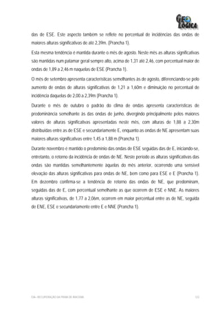 das de ESE. Este aspecto também se reflete no percentual de incidências das ondas de
maiores alturas significativas de até 2,39m. (Prancha 1).

Esta mesma tendência é mantida durante o mês de agosto. Neste mês as alturas significativas
são mantidas num patamar geral sempre alto, acima de 1,31 até 2,46, com percentual maior de
ondas de 1,89 a 2,46 m naquelas de ESE (Prancha 1).

O mês de setembro apresenta características semelhantes às de agosto, diferenciando-se pelo
aumento de ondas de alturas significativas de 1,21 a 1,60m e diminuição no percentual de
incidência daquelas de 2,00 a 2,39m (Prancha 1).

Durante o mês de outubro o padrão do clima de ondas apresenta características de
predominância semelhante às das ondas de junho, divergindo principalmente pelos maiores
valores de alturas significativas apresentadas neste mês, com alturas de 1,88 a 2,30m
distribuídas entre as de ESE e secundariamente E, enquanto as ondas de NE apresentam suas
maiores alturas significativas entre 1,45 a 1,88 m (Prancha 1).

Durante novembro é mantido o predomínio das ondas de ESE seguidas das de E, iniciando-se,
entretanto, o retorno da incidência de ondas de NE. Neste período as alturas significativas das
ondas são mantidas semelhantemente àquelas do mês anterior, ocorrendo uma sensível
elevação das alturas significativas para ondas de NE, bem como para ESE e E (Prancha 1).
Em dezembro confirma-se a tendência de retorno das ondas de NE, que predominam,
seguidas das de E, com percentual semelhante as que ocorrem de ESE e NNE. As maiores
alturas significativas, de 1,77 a 2,06m, ocorrem em maior percentual entre as de NE, seguida
de ENE, ESE e secundariamente entre E e NNE (Prancha 1).




EIA– RECUPERAÇÃO DA PRAIA DE IRACEMA                                                        123
 