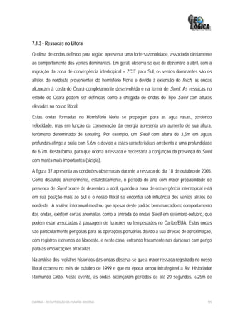 7.1.3 - Ressacas no Litoral

O clima de ondas definido para região apresenta uma forte sazonalidade, associada diretamente
ao comportamento dos ventos dominantes. Em geral, observa-se que de dezembro a abril, com a
migração da zona de convergência intertropical – ZCIT para Sul, os ventos dominantes são os
alísios de nordeste provenientes do hemisfério Norte e devido à extensão do fetch, as ondas
alcançam à costa do Ceará completamente desenvolvida e na forma de Swell. As ressacas no
estado do Ceará podem ser definidas como a chegada de ondas do Tipo Swell com alturas
elevadas no nosso litoral.

Estas ondas formadas no Hemisfério Norte se propagam para as água rasas, perdendo
velocidade, mas em função da conservação da energia apresenta um aumento de sua altura,
fenômeno denominado de shoaling. Por exemplo, um Swell com altura de 3,5m em águas
profundas atinge a praia com 5,6m e devido a estas características arrebenta a uma profundidade
de 6,7m. Desta forma, para que ocorra a ressaca é necessária à conjunção da presença do Swell
com marés mais importantes (sizígia).

A figura 37 apresenta as condições observadas durante a ressaca do dia 18 de outubro de 2005.
Como discutido anteriormente, estatisticamente, o período do ano com maior probabilidade de
presença de Swell ocorre de dezembro a abril, quando a zona de convergência intertropical está
em sua posição mais ao Sul e o nosso litoral se encontra sob influência dos ventos alísios de
nordeste. A análise interanual mostrou que apesar deste padrão bem marcado no comportamento
das ondas, existem certas anomalias como a entrada de ondas Swell em setembro-outubro, que
podem estar associadas à passagem de furacões ou tempestades no Caribe/EUA. Estas ondas
são particularmente perigosas para as operações portuárias devido a sua direção de aproximação,
com registros extremos de Noroeste, e neste caso, entrando fracamente nas dársenas com perigo
para as embarcações atracadas.

Na análise dos registros históricos das ondas observa-se que a maior ressaca registrada no nosso
litoral ocorreu no mês de outubro de 1999 e que na época tornou intrafegável a Av. Historiador
Raimundo Girão. Neste evento, as ondas alcançaram períodos de até 20 segundos, 6,25m de



EIA/RIMA – RECUPERAÇÃO DA PRAIA DE IRACEMA                                                   125
 