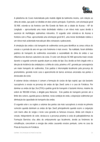 A plataforma do Ceará materializada pelo modelo digital da batimetria mostra, com relação ao
clima de ondas, que pode ser dividida em dois setores principais. O primeiro, com orientação geral
SE-NW, estende-se da fronteira com Rio Grande do Norte até a cidade de Acaraú – 40º de
Longitude – apresentando uma maior declividade relativa e um relevo mais suave devido à
ausência de morfologias submarinas relevantes. O segundo setor estende-se de Acaraú à
fronteira com o Piauí, apresentando uma orientação geral W-E, uma menor declividade relativa e
um relevo mais acidentado marcado por altos estruturais e paleocanais.

A simulação das ondas e do transporte de sedimentos serviu para identificar as zonas críticas de
erosão e o período do ano em que este fenômeno é mais severo. Na realidade, foram definidos
padrões de transporte de sedimentos associados à sazonalidade do clima de ondas e sua
influência nos diversos subsetores da costa. O setor com direção SE-NW apresenta maior erosão
durante o segundo semestre quando atuam as ondas do tipo Sea, devido ao forte ângulo entre a
direção de incidência das ondulações e a linha de costa, próximo a 45º, gerando por conseqüência
um maior transporte de sedimentos. Este padrão é interrompido localmente pela presença de
promontórios, gerando neste caso o aparecimento de barras arenosas ancoradas nas pontas e
destacadas da costa.

A sotamar destas estruturas é comum a formação de costas do tipo espiral, que são bastante
susceptíveis à erosão na presença de ondas do tipo Swell, como é o caso de Fortaleza. Por
dominar as ondas do tipo Sea (75%) o padrão geral de transporte é bastante intenso, máximo da
ordem de 900.000 m3/ano, e dirigido para Noroeste. Este padrão de transporte persiste até o
limite dos setores, quando passa a dominar, nesta condição de onda, a deposição sedimentar por
diminuição da capacidade de transporte das ondas.

O segundo setor e as regiões a sotamar das pontas são mais susceptíveis à erosão no primeiro
semestre quando dominam as ondas do tipo Swell, principalmente quando ocorre a conjunção
com marés altas de sizígia e neste caso gerando as famosas ressacas. Ainda com relação à
erosão, independente de setor, destaca-se a presença próxima à costa de paleoplataformas da
Formação Barreiras e/ou altos do embasamento que localmente, devido ao fenômeno de
retrodifração, concentram a energia das ondas causando erosões pontuais, como no caso da
Praia de Iracema em Fortaleza.

EIA/RIMA – RECUPERAÇÃO DA PRAIA DE IRACEMA                                                     127
 