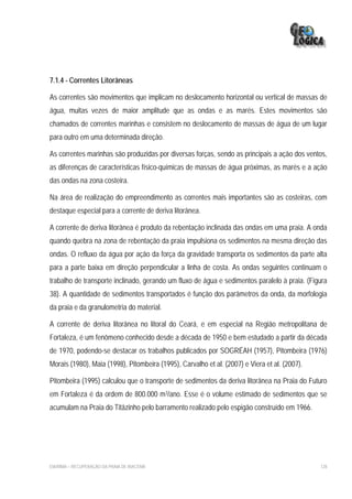 7.1.4 - Correntes Litorâneas

As correntes são movimentos que implicam no deslocamento horizontal ou vertical de massas de
água, muitas vezes de maior amplitude que as ondas e as marés. Estes movimentos são
chamados de correntes marinhas e consistem no deslocamento de massas de água de um lugar
para outro em uma determinada direção.

As correntes marinhas são produzidas por diversas forças, sendo as principais a ação dos ventos,
as diferenças de características físico-químicas de massas de água próximas, as marés e a ação
das ondas na zona costeira.

Na área de realização do empreendimento as correntes mais importantes são as costeiras, com
destaque especial para a corrente de deriva litorânea.

A corrente de deriva litorânea é produto da rebentação inclinada das ondas em uma praia. A onda
quando quebra na zona de rebentação da praia impulsiona os sedimentos na mesma direção das
ondas. O refluxo da água por ação da força da gravidade transporta os sedimentos da parte alta
para a parte baixa em direção perpendicular a linha de costa. As ondas seguintes continuam o
trabalho de transporte inclinado, gerando um fluxo de água e sedimentos paralelo à praia. (Figura
38). A quantidade de sedimentos transportados é função dos parâmetros da onda, da morfologia
da praia e da granulometria do material.

A corrente de deriva litorânea no litoral do Ceará, e em especial na Região metropolitana de
Fortaleza, é um fenômeno conhecido desde a década de 1950 e bem estudado a partir da década
de 1970, podendo-se destacar os trabalhos publicados por SOGRÉAH (1957), Pitombeira (1976)
Morais (1980), Maia (1998), Pitombeira (1995), Carvalho et al. (2007) e Viera et al. (2007).

Pitombeira (1995) calculou que o transporte de sedimentos da deriva litorânea na Praia do Futuro
em Fortaleza é da ordem de 800.000 m3/ano. Esse é o volume estimado de sedimentos que se
acumulam na Praia do Titãzinho pelo barramento realizado pelo espigão construído em 1966.




EIA/RIMA – RECUPERAÇÃO DA PRAIA DE IRACEMA                                                     128
 