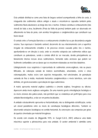 Esta unidade distribui-se como uma faixa de largura variável acompanhando a linha de costa, à
retaguarda dos sedimentos eólicos antigos e atuais e encontram-se capeados também pelos
sedimentos flúvio-aluvionares ao longo dos rios e riachos. Embora constitua o embasamento (não
visível) de toda a área, localmente (Praia da Volta da jurema) também pode ser observado em
afloramento na faixa de praia, com arenitos ferruginosos e conglomeráticos que constituem sua
fácies basal.

O contato entre a Formação Barreiras e o embasamento cristalino faz-se por discordância angular
erosiva. Sua espessura é bastante variável, decorrente do seu relacionamento com a superfície
irregular do embasamento cristalino e do processo erosivo causado pelos rios e riachos,
aprofundando-se em direção à costa, onde se encontra sotoposta aos sedimentos eólicos que
constituem as paleodunas, sendo o contato difícil de ser marcado, devido principalmente ao
lixiviamento intenso nessas áreas sedimentares, formando solos arenosos que podem ser
facilmente confundidos com as dunas que se encontram rebaixadas ao nível dos tabuleiros.

Litologicamente essa seqüência é representada de sedimentos areno-argilosos, não ou pouco
litificados, de coloração variada de matizes avermelhados, amarelados, creme e cinza
esbranquiçados, muitas vezes com aspectos mosqueados, mal selecionados, de granulação
variando de fina à média, mostrando horizontes conglomeráticos e níveis lateríticos, sem cota
definida, em geral associados à percolação de água subterrânea.

A matriz apresenta material argiloso caulinítico e cimento argiloso, ferruginoso ou silicoso.
Aparecem ainda níveis argilosos variegados. De uma maneira geral a interdigitação faciológica e
os níveis erosivos dos paleo-canais, não permitem que se estabeleça um perfil típico para essa
unidade litoestratigráfica, a não ser em pontos localizados.

A unidade estruturalmente apresenta-se horizontalizada, não se distinguindo estratificação, senão
um visível paralelismo entre os níveis de constituição faciológicas diferentes. Também se
observando variações faciológicas no sentido horizontal. As concreções são compostas por grãos
de quartzo cimentados por material ferruginoso.

De acordo com estudos de (Biggarella 1975, in: Gurgel G.A.S, 2001) atribui-se uma idade
miocênica superior a pleistocênica para esta unidade. O caráter ambiental é admitido como


EIA/RIMA – RECUPERAÇÃO DA PRAIA DE IRACEMA                                                    131
 