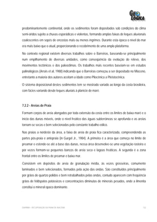 predominantemente continental, onde os sedimentos foram depositados sob condições do clima
semi-áridos sujeito a chuvas esporádicas e violentas, formando amplas faixas de leques aluvionais
coalescentes em sopés de encostas mais ou menos íngrimes. Durante esta época o nível do mar
era mais baixo que o atual, proporcionando o recobrimento de uma ampla plataforma.

No contexto regional existem diversos trabalhos sobre o Barreiras, baseando-se principalmente
num empilhamento de diversas unidades, como conseqüência da evolução do relevo, dos
movimentos tectônicos e dos paleoclimas. Os trabalhos mais recentes baseiam-se em estudos
palinológicos (Arrais et al, 1988) indicando que o Barreiras começou a ser depositado no Mioceno,
entretanto a maioria dos autores aceitam a idade como Pliocênica a Pleistocênica.

O sistema deposicional destes sedimentos tem se mostrado variado ao longo da costa brasileira,
com fácies variando desde leques aluviais à planície de maré.



7.2.2 - Areias de Praia

Formam corpos de areia alongados por toda extensão da costa entre os limites de baixa maré e o
início das dunas móveis, onde o nível freático das águas subterrâneas se aprofunda e as areias
tornam-se secas e bem selecionadas pelo constante trabalho eólico.

Nas praias a nordeste da área, a faixa de areia de praia fica caracterizada, compreendendo as
partes pós-praia e antepraia (in Gurgel Jr., 1984). A primeira é a área que começa no limite de
preamar e estende-se até a base das dunas, nessa área desenvolve-se uma vegetação rasteira e
por vezes formam-se pequenos bancos de areia seca e lagoas freáticas. A segunda é a zona
frontal entre os limites de preamar e baixa mar.

Consistem em depósitos de areia de granulação média, às vezes grosseiras, comumente
laminados e bem selecionados, formados pela ação das ondas. São constituídos principalmente
por grãos de quartzo polidos e bem retrabalhados pelas ondas, contudo aparecem com freqüência
grãos de feldspatos potássicos e concentrações diminutas de minerais pesados, onde a ilmenita
constitui o mineral opaco dominante.




EIA/RIMA – RECUPERAÇÃO DA PRAIA DE IRACEMA                                                    132
 