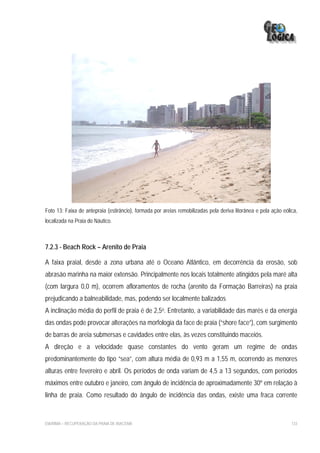 Foto 13: Faixa de antepraia (estirâncio), formada por areias remobilizadas pela deriva litorânea e pela ação eólica,
localizada na Praia do Náutico.



7.2.3 - Beach Rock – Arenito de Praia

A faixa praial, desde a zona urbana até o Oceano Atlântico, em decorrência da erosão, sob
abrasão marinha na maior extensão. Principalmente nos locais totalmente atingidos pela maré alta
(com largura 0,0 m), ocorrem afloramentos de rocha (arenito da Formação Barreiras) na praia
prejudicando a balneabilidade, mas, podendo ser localmente balizados
A inclinação média do perfil de praia é de 2,5o. Entretanto, a variabilidade das marés e da energia
das ondas pode provocar alterações na morfologia da face de praia (“shore face”), com surgimento
de barras de areia submersas e cavidades entre elas, às vezes constituindo maceiós.
A direção e a velocidade quase constantes do vento geram um regime de ondas
predominantemente do tipo “sea”, com altura média de 0,93 m a 1,55 m, ocorrendo as menores
alturas entre fevereiro e abril. Os períodos de onda variam de 4,5 a 13 segundos, com períodos
máximos entre outubro e janeiro, com ângulo de incidência de aproximadamente 30º em relação à
linha de praia. Como resultado do ângulo de incidência das ondas, existe uma fraca corrente


EIA/RIMA – RECUPERAÇÃO DA PRAIA DE IRACEMA                                                                       133
 