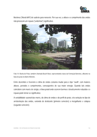 litorânea (“litoral drift”) de sudeste para noroeste. Por sua vez, a altura e o comprimento das ondas
não provocam um repuxo (“undertow”) significativo.




Foto 14: Rocha de Praia, também chamada Beach Rock, representando a base da Formação Barreiras, aflorante na
faixa de praia no Bairro Meireles.

Entre dezembro e fevereiro o clima de ondas costuma mudar para o tipo “swell”, com maiores
alturas, períodos e comprimentos, conseqüentes de sua maior energia. Quando tais ondas
coincidem com marés de sizígia, a faixa praial onde ocorrem bermas é drasticamente reduzida e o
repuxo pode tornar-se significativo.

A variabilidade sazonal das marés, do clima de ondas e do perfil de praia, cria variação no tipo de
arrebentação das ondas, variando de deslizante (primeiro semestre) a mergulhante e colapso
(segundo semestre).




EIA/RIMA – RECUPERAÇÃO DA PRAIA DE IRACEMA                                                               134
 