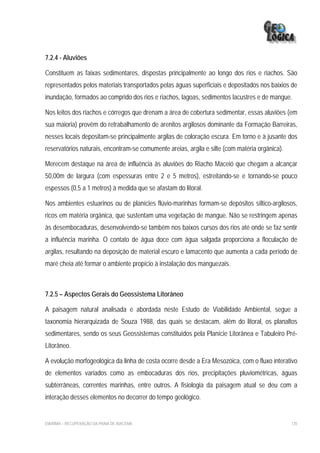 7.2.4 - Aluviões

Constituem as faixas sedimentares, dispostas principalmente ao longo dos rios e riachos. São
representados pelos materiais transportados pelas águas superficiais e depositados nos baixios de
inundação, formados ao comprido dos rios e riachos, lagoas, sedimentos lacustres e de mangue.

Nos leitos dos riachos e córregos que drenam a área de cobertura sedimentar, essas aluviões (em
sua maioria) provêm do retrabalhamento de arenitos argilosos dominante da Formação Barreiras,
nesses locais depositam-se principalmente argilas de coloração escura. Em torno e à jusante dos
reservatórios naturais, encontram-se comumente areias, argila e silte (com matéria orgânica).

Merecem destaque na área de influência às aluviões do Riacho Maceió que chegam a alcançar
50,00m de largura (com espessuras entre 2 e 5 metros), estreitando-se e tornando-se pouco
espessos (0,5 a 1 metros) à medida que se afastam do litoral.

Nos ambientes estuarinos ou de planícies flúvio-marinhas formam-se depósitos síltico-argilosos,
ricos em matéria orgânica, que sustentam uma vegetação de mangue. Não se restringem apenas
às desembocaduras, desenvolvendo-se também nos baixos cursos dos rios até onde se faz sentir
a influência marinha. O contato de água doce com água salgada proporciona a floculação de
argilas, resultando na deposição de material escuro e lamacento que aumenta a cada período de
maré cheia até formar o ambiente propício à instalação dos manguezais.



7.2.5 – Aspectos Gerais do Geossistema Litorâneo

A paisagem natural analisada e abordada neste Estudo de Viabilidade Ambiental, segue a
taxonomia hierarquizada de Souza 1988, das quais se destacam, além do litoral, os planaltos
sedimentares, sendo os seus Geossistemas constituídos pela Planície Litorânea e Tabuleiro Pré-
Litorâneo.

A evolução morfogeológica da linha de costa ocorre desde a Era Mesozóica, com o fluxo interativo
de elementos variados como as embocaduras dos rios, precipitações pluviométricas, águas
subterrâneas, correntes marinhas, entre outros. A fisiologia da paisagem atual se deu com a
interação desses elementos no decorrer do tempo geológico.


EIA/RIMA – RECUPERAÇÃO DA PRAIA DE IRACEMA                                                      135
 