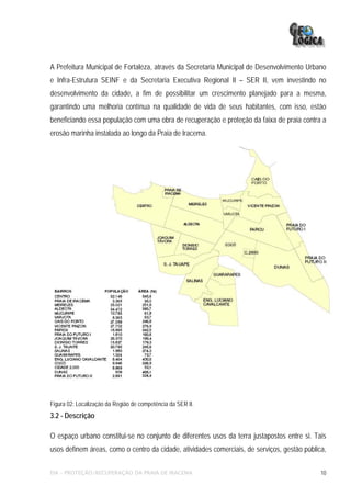 A Prefeitura Municipal de Fortaleza, através da Secretaria Municipal de Desenvolvimento Urbano
e Infra-Estrutura SEINF e da Secretaria Executiva Regional II – SER II, vem investindo no
desenvolvimento da cidade, a fim de possibilitar um crescimento planejado para a mesma,
garantindo uma melhoria contínua na qualidade de vida de seus habitantes, com isso, estão
beneficiando essa população com uma obra de recuperação e proteção da faixa de praia contra a
erosão marinha instalada ao longo da Praia de Iracema.




Figura 02: Localização da Região de competência da SER II.
3.2 - Descrição

O espaço urbano constitui-se no conjunto de diferentes usos da terra justapostos entre si. Tais
usos definem áreas, como o centro da cidade, atividades comerciais, de serviços, gestão pública,

EIA – PROTEÇÃO/RECUPERAÇÃO DA PRAIA DE IRACEMA                                                10
 