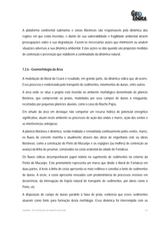 A plataforma continental submarina e zonas litorâneas são responsáveis pela dinâmica das
regiões em que estão inseridas, e diante de sua vulnerabilidade e fragilidade ambiental atraem
preocupações sobre a sua degradação. Fazem-se necessárias ações que minimizem ou anulem
situações adversas a sua dinâmica ambiental. Estas ações se dão quando são propostas medidas
de contenção e prevenção que viabilizem a continuidade da dinâmica natural.



7.2.6 - Geomorfologia da Área

A modelação do litoral do Ceará é resultado, em grande parte, da dinâmica eólica que ali ocorre.
Esse processo é evidenciado pelo transporte de sedimentos, movimentos de dunas, entre outros.

A área onde se situa o projeto está inserida no ambiente morfológico denominado de planície
litorânea, que compreende as praias, modeladas por seus campos de dunas à retaguarda,
recortadas por pequenas planícies aluviais, como o caso do Riacho Pajeú.

Em virtude da área em destaque não comportar um recurso hídrico de potencial energético
significativo, atuam neste ambiente os processos de ação das ondas e marés, ação dos ventos e
as interferências antrópicas.

A planície litorânea é dinâmica, sendo moldada e remodelada continuamente pelos ventos, marés,
os fluxos de corrente marinha e atualmente através das obras de engenharia civil, ou obras
litorâneas, como a construção do Porto do Mucuripe e os espigões (ou molhes) de contenção ao
avanço da linha de preamar, construídos na costa ocidental da cidade de Fortaleza.

Os fluxos eólicos desempenharam papel notório no suprimento de sedimentos no entorno da
Ponta do Mucuripe. Este promontório representa um marco que divide o litoral de Fortaleza em
duas partes. A leste a linha de costa apresenta-se mais retilínea e constitui a fonte de sedimentos
de dunas. A oeste, a costa apresenta enseadas com predominância de processos erosivos em
decorrência, da interrupção do trajeto natural de transporte de sedimentos, por obras como o
Porto, etc.

A disposição do campo de dunas paralelo à faixa de praia, evidencia que esses sedimentos
atuaram como fonte para formação desta morfologia. Essa dinâmica foi interrompida com as

EIA/RIMA – RECUPERAÇÃO DA PRAIA DE IRACEMA                                                      137
 