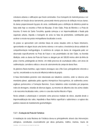 estruturas urbanas e edificações que foram construídas. Esse transporte de material passou a ser
impedido em função desse barramento, provocando intenso processo de deflação nessas dunas.
As dunas proporcionavam by-pass de areia, contribuindo para a definição da dinâmica praial na
faixa onde hoje se encontra o Porto do Mucuripe, O Iate Clube, Praia do Meireles e a Praia de
Iracema. O morro de Santa Terezinha, quando começou a ser impermeabilizado e fixado pela
expansão urbana, impediu o transporte de areia na faixa do promontório, contribuindo para
acelerar a erosão nas praias metropolitanas localizadas à oeste.

As praias se apresentam com estreitas faixas de areias situadas entre os fluxos intramarés,
apresentando em alguns locais uma berma extensa e em outros a inexistência dessa unidade de
compartimentação morfogeológica. A existência de campos de dunas de retaguarda pode ser
observada especificamente na Praia do Futuro e nas proximidades do Iate Clube, na Avenida
Abolição, onde as dunas da Praia do Futuro se alargam por até 500,00 metros além da linha de
praia e berma, prolongando ao interior, em nítido processo de acumulação eólica, com áreas de
sedimentação, corredores eólicos e áreas de soterramento do campo de dunas fixas.

As planícies flúvio-marinhas, cujos maiores destaques são o Rio Cocó, principalmente referente a
sua foz, encontrando-se na área de influência indireta do projeto.

A faixa intermediária posterior está relacionada aos tabuleiros costeiros, onde se observa uma
monotonia planar, aplainadas pelos agentes intempéricos físico-químicos, de sedimentos areno-
argilosos pertencentes à Formação Barreiras. Esses tabuleiros estão recortados por pequenas
redes de drenagens, oriundas de diversas lagoas, ou mesmos de afluentes dos rios acima citados
e de nascentes localizadas neles, como é o caso dos riachos Maceió e Pajeú.

Nesta unidade a urbanização é constante como processo modular do relevo, atuando desde a
impermeabilização dos solos, impedindo o fluxo hídrico superficial e subterrâneo e a ruptura dos
padrões naturais de modelamento geomorfológico.



7.2.7 – Evolução da Praia de Fortaleza

A modelação da costa litorânea de Fortaleza deveu-se principalmente através das intervenções
antrópicas, constituídas essencialmente por obras portuárias, molhes, marinas, muros de
EIA/RIMA – RECUPERAÇÃO DA PRAIA DE IRACEMA                                                   138
 