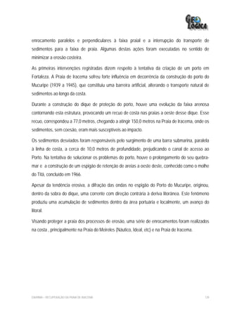 enrocamento paralelos e perpendiculares à faixa praial e a interrupção do transporte de
sedimentos para a faixa de praia. Algumas destas ações foram executadas no sentido de
minimizar a erosão costeira.

As primeiras intervenções registradas dizem respeito à tentativa da criação de um porto em
Fortaleza. A Praia de Iracema sofreu forte influência em decorrência da construção do porto do
Mucuripe (1939 a 1945), que constituiu uma barreira artificial, alterando o transporte natural de
sedimentos ao longo da costa.

Durante a construção do dique de proteção do porto, houve uma evolução da faixa arenosa
contornando esta estrutura, provocando um recuo de costa nas praias a oeste desse dique. Esse
recuo, correspondeu a 77,0 metros, chegando a atingir 150,0 metros na Praia de Iracema, onde os
sedimentos, sem coesão, eram mais susceptíveis ao impacto.

Os sedimentos desviados foram responsáveis pelo surgimento de uma barra submarina, paralela
à linha de costa, a cerca de 10,0 metros de profundidade, prejudicando o canal de acesso ao
Porto. Na tentativa de solucionar os problemas do porto, houve o prolongamento do seu quebra-
mar e a construção de um espigão de retenção de areias a oeste deste, conhecido como o molhe
do Titã, concluído em 1966.

Apesar da tendência erosiva, a difração das ondas no espigão do Porto do Mucuripe, originou,
dentro da sobra do dique, uma corrente com direção contrária à deriva litorânea. Este fenômeno
produziu uma acumulação de sedimentos dentro da área portuária e localmente, um avanço do
litoral.

Visando proteger a praia dos processos de erosão, uma série de enrocamentos foram realizados
na costa , principalmente na Praia do Meireles (Náutico, Ideal, etc) e na Praia de Iracema.




EIA/RIMA – RECUPERAÇÃO DA PRAIA DE IRACEMA                                                    139
 