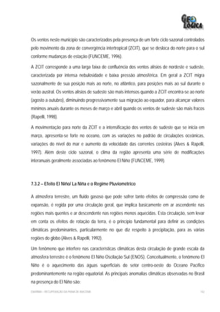 Os ventos neste município são caracterizados pela presença de um forte ciclo sazonal controlados
pelo movimento da zona de convergência intertropical (ZCIT), que se desloca do norte para o sul
conforme mudanças de estação (FUNCEME, 1996).

A ZCIT corresponde a uma larga faixa de confluência dos ventos alísios de nordeste e sudeste,
caracterizada por intensa nebulosidade e baixa pressão atmosférica. Em geral a ZCIT migra
sazonalmente de sua posição mais ao norte, no atlântico, para posições mais ao sul durante o
verão austral. Os ventos alísios de sudeste são mais intensos quando a ZCIT encontra-se ao norte
(agosto a outubro), diminuindo progressivamente sua migração ao equador, para alcançar valores
mínimos anuais durante os meses de março e abril quando os ventos de sudeste são mais fracos
(Rapelli, 1998).

A movimentação para norte da ZCIT e a intensificação dos ventos de sudeste que se inicia em
março, apresenta-se forte no oceano, com as variações no padrão de circulações oceânicas,
variações do nível do mar e aumento da velocidade das correntes costeiras (Alves & Rapelli,
1997). Além deste ciclo sazonal, o clima da região apresenta uma série de modificações
interanuais geralmente associadas ao fenômeno El Niño (FUNCEME, 1999).



7.3.2 – Efeito El Niño/ La Niña e o Regime Pluviométrico

A atmosfera terrestre, um fluido gasoso que pode sofrer tanto efeitos de compressão como de
expansão, é regida por uma circulação geral, que implica basicamente em ar ascendente nas
regiões mais quentes e ar descendente nas regiões menos aquecidas. Esta circulação, sem levar
em conta os efeitos de rotação da terra, é o princípio fundamental para definir as condições
climáticas predominantes, particularmente no que diz respeito à precipitação, para as várias
regiões do globo (Alves & Rapelli, 1992).

Um fenômeno que interfere nas características climáticas desta circulação de grande escala da
atmosfera terrestre é o fenômeno El Niño Oscilação Sul (ENOS). Conceitualmente, o fenômeno El
Niño é o aquecimento das águas superficiais do setor centro-oeste do Oceano Pacífico
predominantemente na região equatorial. As principais anomalias climáticas observadas no Brasil
na presença do El Niño são:
EIA/RIMA – RECUPERAÇÃO DA PRAIA DE IRACEMA                                                   142
 