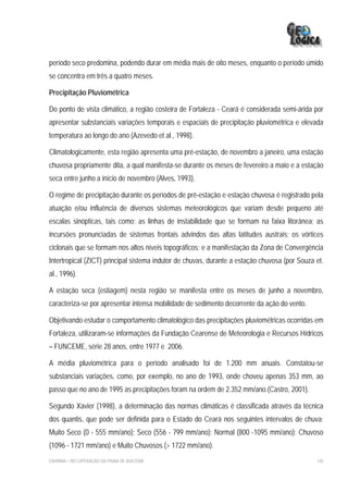 período seco predomina, podendo durar em média mais de oito meses, enquanto o período úmido
se concentra em três a quatro meses.

Precipitação Pluviométrica

Do ponto de vista climático, a região costeira de Fortaleza - Ceará é considerada semi-árida por
apresentar substanciais variações temporais e espaciais de precipitação pluviométrica e elevada
temperatura ao longo do ano (Azevedo et al., 1998).

Climatologicamente, esta região apresenta uma pré-estação, de novembro a janeiro, uma estação
chuvosa propriamente dita, a qual manifesta-se durante os meses de fevereiro a maio e a estação
seca entre junho a início de novembro (Alves, 1993).

O regime de precipitação durante os períodos de pré-estação e estação chuvosa é registrado pela
atuação e/ou influência de diversos sistemas meteorológicos que variam desde pequeno até
escalas sinópticas, tais como: as linhas de instabilidade que se formam na faixa litorânea; as
incursões pronunciadas de sistemas frontais advindos das altas latitudes austrais; os vórtices
ciclonais que se formam nos altos níveis topográficos; e a manifestação da Zona de Convergência
Intertropical (ZICT) principal sistema indutor de chuvas, durante a estação chuvosa (por Souza et.
al., 1996).

A estação seca (estiagem) nesta região se manifesta entre os meses de junho a novembro,
caracteriza-se por apresentar intensa mobilidade de sedimento decorrente da ação do vento.

Objetivando estudar o comportamento climatológico das precipitações pluviométricas ocorridas em
Fortaleza, utilizaram-se informações da Fundação Cearense de Meteorologia e Recursos Hídricos
– FUNCEME, série 28 anos, entre 1977 e 2006.

A média pluviométrica para o período analisado foi de 1.200 mm anuais. Constatou-se
substanciais variações, como, por exemplo, no ano de 1993, onde choveu apenas 353 mm, ao
passo que no ano de 1995 as precipitações foram na ordem de 2.352 mm/ano.(Castro, 2001).

Segundo Xavier (1998), a determinação das normas climáticas é classificada através da técnica
dos quantis, que pode ser definida para o Estado do Ceará nos seguintes intervalos de chuva:
Muito Seco (0 - 555 mm/ano); Seco (556 - 799 mm/ano); Normal (800 -1095 mm/ano); Chuvoso
(1096 - 1721 mm/ano) e Muito Chuvosos (> 1722 mm/ano).
EIA/RIMA – RECUPERAÇÃO DA PRAIA DE IRACEMA                                                     145
 