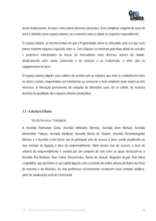 áreas institucionais, de lazer, entre outras diversas existentes. Este complexo conjunto de usos da
terra é definido como espaço urbano, ou a maneira como a cidade se organiza espacialmente.

O espaço urbano, ao mesmo tempo em que é fragmentado, torna-se articulado, uma vez que suas
partes mantêm relações espaciais entre si. Tais relações se mostram pelo fluxo diário de veículos
e pedestres relacionados às trocas de mercadorias entre diversos setores da cidade,
deslocamento entre zonas comerciais e de serviços e as residenciais, e entre elas os
equipamentos de lazer.

O espaço urbano adquire seus valores de acordo com as relações que nele se estabelecem entre
os atores sociais, empenhados em transformar ou conservar o meio ambiente onde atuam ou têm
interesse. A interação permanente do conjunto de diferentes usos, irá se refletir, de maneira
decisiva na qualidade dos espaços urbanos produzidos.




3.3 - Estrutura Urbana

-      Via de Acesso e Transporte

A Avenida Raimundo Girão, Avenida Almirante Barroso, Avenida Dom Manuel, Avenida
Monsenhor Tabosa, Avenida Abolição, Avenida Barão de Studart, Avenida Desembargador
Moreira e a Avenida Leste-Oeste são as principais vias de acesso à área, sendo atualmente as
vias arteriais de ligação à área do empreendimento. Além destas vias de acesso, a área do
entorno do empreendimento é servida por um conjunto de vias entre as quais destacam-se a
Avenida Rui Barbosa, Rua Carlos Vasconcelos, Barão de Aracati, Nogueira Acyoli, Rua Dona
Leopoldina, que permitem a sua rápida ligação com o restante da malha urbana do Bairro da Praia
de Iracema e do Meireles. As vias periféricas recentemente receberam nova camada asfáltica,
além de sinalização vertical e horizontal.




EIA – PROTEÇÃO/RECUPERAÇÃO DA PRAIA DE IRACEMA                                                   11
 