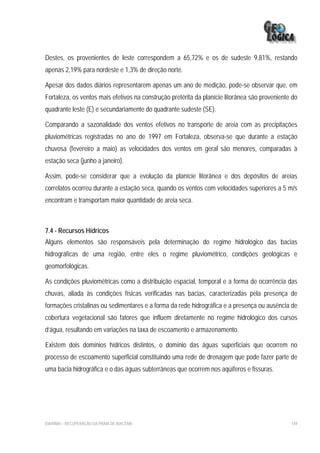 Destes, os provenientes de leste correspondem a 65,72% e os de sudeste 9,81%, restando
apenas 2,19% para nordeste e 1,3% de direção norte.

Apesar dos dados diários representarem apenas um ano de medição, pode-se observar que, em
Fortaleza, os ventos mais efetivos na construção pretérita da planície litorânea são proveniente do
quadrante leste (E) e secundariamente do quadrante sudeste (SE).

Comparando a sazonalidade dos ventos efetivos no transporte de areia com as precipitações
pluviométricas registradas no ano de 1997 em Fortaleza, observa-se que durante a estação
chuvosa (fevereiro a maio) as velocidades dos ventos em geral são menores, comparadas à
estação seca (junho a janeiro).

Assim, pode-se considerar que a evolução da planície litorânea e dos depósitos de areias
correlatos ocorreu durante a estação seca, quando os ventos com velocidades superiores a 5 m/s
encontram e transportam maior quantidade de areia seca.



7.4 - Recursos Hídricos
Alguns elementos são responsáveis pela determinação do regime hidrológico das bacias
hidrográficas de uma região, entre eles o regime pluviométrico, condições geológicas e
geomorfológicas.

As condições pluviométricas como a distribuição espacial, temporal e a forma de ocorrência das
chuvas, aliada às condições físicas verificadas nas bacias, caracterizadas pela presença de
formações cristalinas ou sedimentares e a forma da rede hidrográfica e a presença ou ausência de
cobertura vegetacional são fatores que influem diretamente no regime hidrológico dos cursos
d’água, resultando em variações na taxa de escoamento e armazenamento.

Existem dois domínios hídricos distintos, o domínio das águas superficiais que ocorrem no
processo de escoamento superficial constituindo uma rede de drenagem que pode fazer parte de
uma bacia hidrográfica e o das águas subterrâneas que ocorrem nos aqüíferos e fissuras.




EIA/RIMA – RECUPERAÇÃO DA PRAIA DE IRACEMA                                                      149
 
