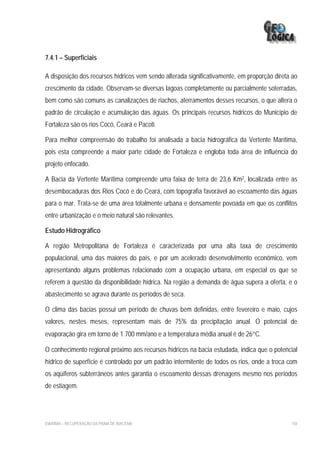 7.4.1 – Superficiais

A disposição dos recursos hídricos vem sendo alterada significativamente, em proporção direta ao
crescimento da cidade. Observam-se diversas lagoas completamente ou parcialmente soterradas,
bem como são comuns as canalizações de riachos, aterramentos desses recursos, o que altera o
padrão de circulação e acumulação das águas. Os principais recursos hídricos do Município de
Fortaleza são os rios Cocó, Ceará e Pacoti.

Para melhor compreensão do trabalho foi analisada a bacia hidrográfica da Vertente Marítima,
pois esta compreende a maior parte cidade de Fortaleza e engloba toda área de influência do
projeto enfocado.

A Bacia da Vertente Marítima compreende uma faixa de terra de 23,6 Km2, localizada entre as
desembocaduras dos Rios Cocó e do Ceará, com topografia favorável ao escoamento das águas
para o mar. Trata-se de uma área totalmente urbana e densamente povoada em que os conflitos
entre urbanização e o meio natural são relevantes.

Estudo Hidrográfico

A região Metropolitana de Fortaleza é caracterizada por uma alta taxa de crescimento
populacional, uma das maiores do país, e por um acelerado desenvolvimento econômico, vem
apresentando alguns problemas relacionado com a ocupação urbana, em especial os que se
referem à questão da disponibilidade hídrica. Na região a demanda de água supera a oferta, e o
abastecimento se agrava durante os períodos de seca.

O clima das bacias possui um período de chuvas bem definidas, entre fevereiro e maio, cujos
valores, nestes meses, representam mais de 75% da precipitação anual. O potencial de
evaporação gira em torno de 1.700 mm/ano e a temperatura média anual é de 26°C.

O conhecimento regional próximo aos recursos hídricos na bacia estudada, indica que o potencial
hídrico de superfície é controlado por um padrão intermitente de todos os rios, onde a troca com
os aqüíferos subterrâneos antes garantia o escoamento dessas drenagens mesmo nos períodos
de estiagem.




EIA/RIMA – RECUPERAÇÃO DA PRAIA DE IRACEMA                                                   150
 