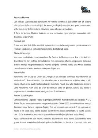 Recursos Hídricos
Dois tipos de Sub-bacias são identificados na Vertente Marítima: as que contam com um exutório
principal bem definido (riachos Pajeú, Jacarecanga e Papicu) e aquelas, nas quais, o escoamento
se faz para o mar de forma difusa, através de vários talvegues secundários.
A Bacia da Vertente Marítima divide-se em sete sub-bacias, cujos principais mananciais estão
descritos a seguir (PMF):
Lagoa do Mel:
Possui uma área de 0,31 ha; constitui, juntamente com o riacho sangradouro, que desemboca na
Praia das Goiabeiras, o elemento macrodrenante da citada sub-bacia.
Riacho Jacarecanga:
Nasce nas proximidades do cruzamento da Av. Bezerra de Menezes com a Rua 14 de Abril indo
desembocar no mar, na Praia do Kartódromo. Tem, como único afluente, um pequeno riacho que
a ele se interliga nas proximidades da Avenida Sargento Hermínio. Possui 2,02 Km de extensão
correndo em canal a céu aberto na maior parte do percurso.
Riacho Pajeú:
Juntamente com o Lago da Cidade da Criança são os principais elementos macrodrenantes da
sub-bacia A-3. Suas nascentes, hoje aterradas para a implantação de edifícios sobre o leito
natural, situam-se no quarteirão formado pelas Ruas Silva Paulet, José Vilar, Bárbara de Alencar e
Dona Alexandrina. Com cerca de 5 km de extensão, corre em galerias, canal a céu aberto e,
pequenos trechos em leito natural, desaguando na Praia Formosa.
Riachos Maceió-Papicu:
Constituem com a Lagoa do Papicu os principais elementos macrodrenantes da sub-bacia A-6. O
Riacho Papicu tem suas nascentes nas proximidades da Cidade 2000, desenvolvendo-se no sopé
das dunas, onde forma a Lagoa do Papicu. Tem um percurso com cerca de 3 km, correndo ao
natural e em canal a céu aberto, estando os 800 metros iniciais canalizados. O Riacho Maceió,
com 1,3 Km de extensão, encontra-se quase todo canalizado (em galerias e a céu aberto).
Após a confluência dos dois riachos, o sistema desenvolve-se a céu aberto, espraiando-se numa
grande área de amortecimento limitada pela cota altimétrica de 5 metros, observada pelas vias


EIA/RIMA – RECUPERAÇÃO DA PRAIA DE IRACEMA                                                     151
 