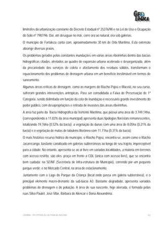limítrofes da urbanização constante do Decreto Estadual nº 25276/98 e na Lei de Uso e Ocupação
do Solo nº 7987/96. Daí, até desaguar no mar, corre ora ao natural, ora sob galerias.
O município de Fortaleza conta com, aproximadamente 30 km de Orla Marítima. Esta extensão
abrange diversas praias.
Os problemas gerados pelas constantes inundações em várias áreas ribeirinhas dentro das bacias
hidrográficas citadas, atrelados ao quadro de expansão urbana acelerada e desorganizada, além
da precariedade dos serviços de coleta e afastamento dos resíduos sólidos, transformam o
equacionamento dos problemas de drenagem urbana em um benefício inestimável em termos de
saneamento.
Algumas áreas críticas de drenagem, como as margens do Riacho Pajeú e Maceió, no seu curso,
sofreram grandes intervenções antrópicas. Para ser consolidada a Faixa de Preservação de 1ª
Categoria, sendo delimitada em função da cota de inundação é necessário grande investimento do
poder público, com desapropriações e retirada de invasões das áreas ribeirinhas.
A área faz parte da Bacia Hidrográfica da Vertente Marítima, que possui uma área de 3.749,14ha,
(correspondendo a 11,83% da área municipal) apresenta duas tipologias florestais remanescentes,
totalizando 19,76ha (0,52% da bacia): a vegetação de dunas com uma área de 8,05ha (0,21% da
bacia) e a vegetação de matas de tabuleiro litorâneo com 11,71ha (0,31% da bacia).
O mais histórico recurso hídrico do município, o Riacho Pajeú, encontra-se, assim como o Riacho
Jacarecanga, bastante canalizado em galerias subterrâneas ao longo de seu trajeto, imperceptível
para a cidade. No entanto, apresenta-se ao ar livre em variadas localidades, a maioria em terrenos
com acesso restrito, são eles: praça em frente a CDL (única com acesso livre), que se encontra
bem cuidada; na SEINF (Secretaria de Infra-estrutura do Município), correndo por um pequeno
parque verde; e no Mercado Central, na área de estacionamento.
Juntamente com o Lago do Parque da Criança (local onde passa em galeria subterrânea), é o
principal elemento macro-drenante da sub-bacia A3. Bastante degradado, apresenta variados
problemas de drenagem e de poluição. A área de sua nascente, hoje aterrada, é formada pelas
ruas Silva Paulet, José Vilar, Bárbara de Alencar e Dona Alexandrina.




EIA/RIMA – RECUPERAÇÃO DA PRAIA DE IRACEMA                                                     152
 