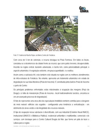 Foto 17: Galeria do Riacho Pajeú, no Bairro Centro de Fortaleza.

Com cerca de 5 km de extensão, o recurso deságua na Praia Formosa. Em todos os locais,
constatou-se o desinteresse da cidade frente ao recurso, que corre pelos terrenos, desapercebido.
Inserido na região central, bastante urbanizada, o riacho tem, como potencialidade principal, o
aspecto urbanístico. A vegetação existente, em pouca quantidade, é a exótica.
Assim como a sub-bacia A4, esta também está situada na região com os melhores atendimentos
de infra-estrutura de Fortaleza. No entanto, apresenta um tratamento urbanístico em estado de
degradação na sua faixa litorânea (Praia de Iracema). É constituída pelos bairros Praia de Iracema
e parte do Centro.
Os principais problemas enfrentados estão relacionados à ocupação das margens (Poço da
Draga) e à falta de manutenção (Praia de Iracema - local tradicionalmente turístico, encontra-se
em um avançado processo de degradação).
O fato de representar uma área alvo da especulação imobiliária também contribui para o desgaste
do meio natural; edifícios são erguidos - configurando uma tendência a verticalização - em
detrimento de áreas verdes e da integridade dos recursos naturais.
O tipo de ocupação nessa sub-bacia é diversificado, com uso industrial (Estaleiro Naval INACE),
institucional (DNOCS e Biblioteca Pública), residencial unifamiliar e multifamiliar, comercial e de
serviços; com destaque para o Centro Cultural Dragão do Mar, que forma um pólo de lazer e
cultura para a região.
EIA/RIMA – RECUPERAÇÃO DA PRAIA DE IRACEMA                                                      153
 
