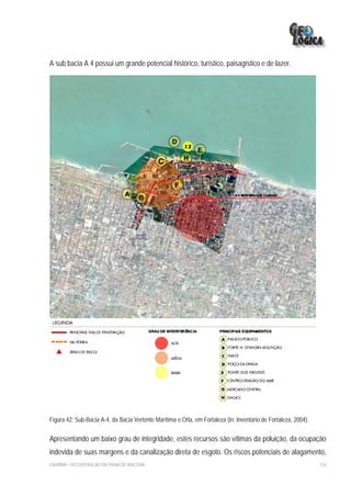 A sub bacia A 4 possui um grande potencial histórico, turístico, paisagístico e de lazer.




Figura 42: Sub-Bacia A-4, da Bacia Vertente Marítima e Orla, em Fortaleza (in: Inventário de Fortaleza, 2004).

Apresentando um baixo grau de integridade, estes recursos são vítimas da poluição, da ocupação
indevida de suas margens e da canalização direta de esgoto. Os riscos potenciais de alagamento,
EIA/RIMA – RECUPERAÇÃO DA PRAIA DE IRACEMA                                                                       154
 