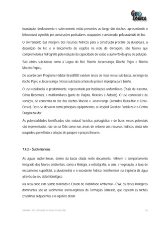 inundação, deslizamento e soterramento estão presentes ao longo dos riachos, apresentando o
leito natural agredido por construções particulares, ocupações e assoreado pelo acúmulo de lixo.

O aterramento das margens dos recursos hídricos para a construção precária ou duradoura, a
deposição do lixo e o lançamento de esgotos na rede de drenagem, são fatores que
comprometem a hidrografia pela redução da capacidade de vazão e aumento do grau de poluição.

São várias sub-bacias como a Lagoa do Mel, Riacho Jacarecanga, Riacho Pajeú e Riacho
Maceió-Papicu.

De acordo com Programa Habitar Brasil/BID existem áreas de risco nessa sub-bacia, ao longo do
riacho Pajeú e Jacarecanga. Nessa sub bacia a faixa de praia é imprópria para banho.

O uso residencial é predominante, representado por habitações unifamiliares (Praia de Iracema,
Cristo Redentor), e multifamiliares (parte de Varjota, Meireles e Aldeota). O uso comercial e de
serviços, se concentra na foz dos riachos Maceió e Jacarecanga (avenidas Beira-Mar e Leste-
Oeste). Deve-se destacar como principais equipamentos, o Hospital Geral de Fortaleza e o Centro
Dragão do Mar.

As potencialidades identificadas são: natural, turística, paisagística e de lazer; esses potenciais
são representados não só na Orla como nas áreas de entorno dos recursos hídricos ainda não
ocupadas, permitindo a criação de parques e praças lineares.



7.4.2 – Subterrâneos

As águas subterrâneas, dentro da bacia citada neste documento, refletem o comportamento
integrado dos fatores ambientais, como a litologia, a estratigrafia, o solo, a vegetação, a taxa de
escoamento superficial, a pluviometria e o excedente hídrico, interferentes na trajetória da água
através do seu ciclo hidrológico.

Na área onde está sendo realizado o Estudo de Viabilidade Ambiental - EVA, os fácies litológicos
dominantes são os sedimentos areno-argilosos da Formação Barreiras, que capeam as rochas
cristalinas subjacentes e o aqüífero dunar.


EIA/RIMA – RECUPERAÇÃO DA PRAIA DE IRACEMA                                                      155
 