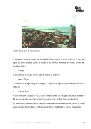 Foto 01: Vista do Bairro da Praia de Iracema.




O transporte coletivo é servido por inúmeras linhas de ônibus, inclusive jardineiras e vans que
ligam aos mais diversos bairros da cidade e aos diversos terminais de ônibus, através das
avenidas citadas.

-       Energia

O fornecimento de energia é feito pela rede elétrica da COELCE.

-       Água e Esgoto

O fornecimento de água e esgoto é feito pela Companhia de Água e Esgoto do Estado do Ceará -
CAGECE.

-       Comunicação

A área conta com serviços da TELEMAR e telefonia celular. As recepções dos sinais de rádio e
TV são consideradas boas. Servem também ao local, redes de Tv a Cabo e de fibra ótica.

No perímetro da área destinada ao empreendimento existem estabelecimentos comerciais, como
supermercados, hotéis, clubes, residência unifamiliares e multifamiliares e áreas institucionais.




EIA – PROTEÇÃO/RECUPERAÇÃO DA PRAIA DE IRACEMA                                                      12
 