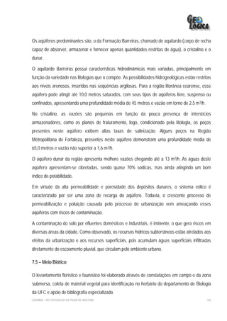 Os aqüíferos predominantes são, o da Formação Barreiras, chamado de aquitardo (corpo de rocha
capaz de absorver, armazenar e fornecer apenas quantidades restritas de água), o cristalino e o
dunar.

O aquitardo Barreiras possui características hidrodinâmicas mais variadas, principalmente em
função da variedade nas litologias que o compõe. As possibilidades hidrogeológicas estão restritas
aos níveis arenosos, inseridos nas seqüências argilosas. Para a região litorânea cearense, esse
aqüífero pode atingir até 10,0 metros saturados, com seus tipos de aqüíferos livre, suspenso ou
confinados, apresentando uma profundidade média de 45 metros e vazão em torno de 2,5 m3/h.

No cristalino, as vazões são pequenas em função da pouca presença de interstícios
armazenadores, como os planos de fraturamento, logo, condicionado pela litologia, os poços
presentes neste aqüífero exibem altas taxas de salinização. Alguns poços na Região
Metropolitana de Fortaleza, presentes neste aqüífero demonstram uma profundidade média de
65,0 metros e vazão não superior a 1,6 m3/h.

O aqüífero dunar da região apresenta melhore vazões chegando até a 13 m3/h. As águas deste
aqüífero apresentam-se cloretadas, sendo quase 70% sódicas, mas ainda atingindo um bom
índice de potabilidade.

Em virtude da alta permeabilidade e porosidade dos depósitos dunares, o sistema eólico é
caracterizado por ser uma zona de recarga do aqüífero. Todavia, o crescente processo de
permeabilização e poluição causada pelo processo de urbanização vem ameaçando esses
aqüíferos com riscos de contaminação.

A contaminação do solo por efluentes domésticos e industriais, é iminente, o que gera riscos em
diversas áreas da cidade. Como observado, os recursos hídricos subterrâneos estão atrelados aos
efeitos da urbanização e aos recursos superficiais, pois acumulam águas superficiais infiltradas
diretamente do escoamento pluvial, que circulam pelo ambiente urbano.

7.5 – Meio Biótico

O levantamento florístico e faunístico foi elaborado através de constatações em campo e da zona
submersa, coleta de material vegetal para identificação no herbário do departamento de Biologia
da UFC e apoio de bibliografia especializada.
EIA/RIMA – RECUPERAÇÃO DA PRAIA DE IRACEMA                                                     156
 