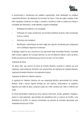 A caracterização e classificação das unidades vegetacionais, foram distribuídas no complexo
vegetacional litorâneo. Na elaboração do inventário da Fauna e Flora da região estudada, foram
feitas expedições criteriosas em campo e consultas a moradores, tendo-se cautela com relação à
veracidade das informações, sendo utilizada a seguinte metodologia:

−        Delimitação do ambiente a ser investigado;

−        Verificação em campo visando fazer um inventário preliminar da fauna e flora encontradas
         na área e entorno;

−        Entrevistas com moradores;

−        Identificação e determinação do nome vulgar das espécies encontradas para comparação
         com as definições disponíveis na literatura.

A tipologia vegetal da área caracteriza-se por apresentar baixa diversidade florística, assentada
sobre arenitos argilosos da Formação Barreiras na área de influência indireta e parte da direta,
devido aos processos de urbanização que ocorrem na área e em seu entorno.

Vegetação de Dunas

As dunas fixas, que ocorrem na bacia da Vertente Marítima, mostram-se cobertas por uma
vegetação, representada por elementos com características da vegetação do complexo litorâneo,
vegetação de tabuleiro litorâneo e da vegetação de dunas.

Vegetação de Matas de Tabuleiro Litorâneo

A vegetação de Tabuleiro Litorâneo tem sua composição florística apresentando três estratos
distintos, tendo o dossel superior formado por sete espécies, destacando-se as seguintes:
Ingazeira com 9,00m de altura, canela de veado com 7,00m, azeitona com 7,00m e o Mororó com
5,00m.

O estrato Intermediário composto por cinco espécies (café bravo, ameixa, goiabinha, mangaba e
murici) é o mais importante, apresentando uma abundância entre as espécies de 45,28% e uma
dominância de 26,59%. As espécies encontradas nas parcelas de inventário apresentam uma
similaridade florística de 47,05%.



EIA/RIMA – RECUPERAÇÃO DA PRAIA DE IRACEMA                                                    157
 