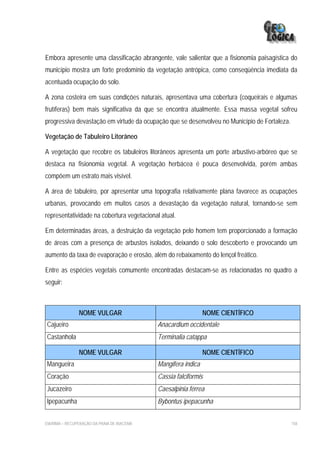 Embora apresente uma classificação abrangente, vale salientar que a fisionomia paisagística do
município mostra um forte predomínio da vegetação antrópica, como conseqüência imediata da
acentuada ocupação do solo.

A zona costeira em suas condições naturais, apresentava uma cobertura (coqueirais e algumas
frutíferas) bem mais significativa da que se encontra atualmente. Essa massa vegetal sofreu
progressiva devastação em virtude da ocupação que se desenvolveu no Município de Fortaleza.

Vegetação de Tabuleiro Litorâneo

A vegetação que recobre os tabuleiros litorâneos apresenta um porte arbustivo-arbóreo que se
destaca na fisionomia vegetal. A vegetação herbácea é pouca desenvolvida, porém ambas
compõem um estrato mais visível.

A área de tabuleiro, por apresentar uma topografia relativamente plana favorece as ocupações
urbanas, provocando em muitos casos a devastação da vegetação natural, tornando-se sem
representatividade na cobertura vegetacional atual.

Em determinadas áreas, a destruição da vegetação pelo homem tem proporcionado a formação
de áreas com a presença de arbustos isolados, deixando o solo descoberto e provocando um
aumento da taxa de evaporação e erosão, além do rebaixamento do lençol freático.

Entre as espécies vegetais comumente encontradas destacam-se as relacionadas no quadro a
seguir:



                NOME VULGAR                                     NOME CIENTÍFICO
Cajueiro                                     Anacardium occidentale
Castanhola                                   Terminalia catappa

                NOME VULGAR                                     NOME CIENTÍFICO
Mangueira                                    Mangifera indica
Coração                                      Cassia falciformis
Jucazeiro                                    Caesalpinia férrea
Ipepacunha                                   Bybontus ipepacunha


EIA/RIMA – RECUPERAÇÃO DA PRAIA DE IRACEMA                                                    158
 