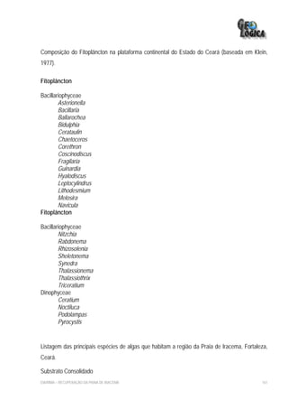 Composição do Fitoplâncton na plataforma continental do Estado do Ceará (baseada em Klein,
1977).

Fitoplâncton

Bacillariophyceae
        Asterionella
        Bacillaria
        Ballarochea
        Bidulphia
        Cerataulin
        Chaetoceros
        Corethron
        Coscinodiscus
        Fragilaria
        Guinardia
        Hyalodiscus
        Leptocylindrus
        Lithodesmium
        Melosira
        Navicula
Fitoplâncton

Bacillariophyceae
        Nitzchia
        Rabdonema
        Rhizosolenia
        Sheletonema
        Synedra
        Thalassionema
        Thalassiothrix
        Triceratium
Dinophyceae
        Ceratium
        Noctiluca
        Podolampas
        Pyrocystis


Listagem das principais espécies de algas que habitam a região da Praia de Iracema, Fortaleza,
Ceará.

Substrato Consolidado
EIA/RIMA – RECUPERAÇÃO DA PRAIA DE IRACEMA                                                 161
 