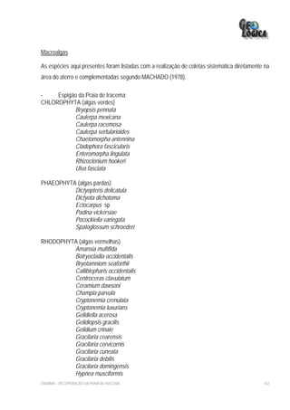 Macroalgas

As espécies aqui presentes foram listadas com a realização de coletas sistemática diretamente na
área do aterro e complementadas segundo MACHADO (1978).

-    Espigão da Praia de Iracema:
CHLOROPHYTA (algas verdes)
           Bryopsis pennata
           Caulerpa mexicana
           Caulerpa racemosa
           Caulerpa sertularioides
           Chaetomorpha antennina
           Cladophora fascicularis
           Enteromorpha lingulata
           Rhizoclonium hookeri
           Ulva fasciata

PHAEOPHYTA (algas pardas)
          Dictyopteris delicatula
          Dictyota dichotoma
          Ectocarpus sp
          Padina vickersiae
          Pocockiella variegata
          Spatoglossum schroederi

RHODOPHYTA (algas vermelhas)
         Amansia multifida
         Botryocladia occidentalis
         Bryotamniom seaforthii
         Calliblepharis occidentalis
         Centroceras clavulatum
         Ceramium dawsoni
         Champia parvula
         Cryptonemia crenulata
         Cryptonemia luxurians
         Gelidiella acerosa
         Gelidiopsis gracilis
         Gelidium crinale
         Gracilaria cearensis
         Gracilaria cervicornis
         Gracilaria cuneata
         Gracilaria debilis
         Gracilaria domingensis
         Hypnea musciformis
EIA/RIMA – RECUPERAÇÃO DA PRAIA DE IRACEMA                                                   162
 
