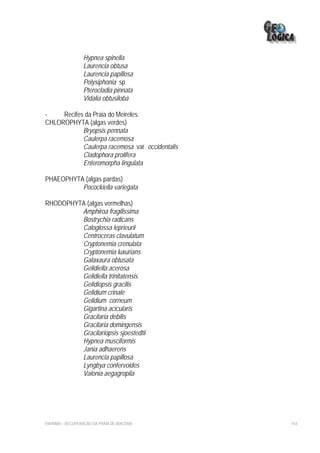 Hypnea spinella
                  Laurencia obtusa
                  Laurencia papillosa
                  Polysiphonia sp
                  Pterocladia pinnata
                  Vidalia obtusiloba

-    Recifes da Praia do Meireles:
CHLOROPHYTA (algas verdes)
            Bryopsis pennata
            Caulerpa racemosa
            Caulerpa racemosa var. occidentalis
            Cladophora prolifera
            Enteromorpha lingulata

PHAEOPHYTA (algas pardas)
          Pocockiella variegata

RHODOPHYTA (algas vermelhas)
         Amphiroa fragilissima
         Bostrychia radicans
         Caloglossa leprieurii
         Centroceras clavulatum
         Cryptonemia crenulata
         Cryptonemia luxurians
         Galaxaura obtusata
         Gelidiella acerosa
         Gelidiella trinitatensis
         Gelidiopsis gracilis
         Gelidium crinale
         Gelidium corneum
         Gigartina acicularis
         Gracilaria debilis
         Gracilaria domingensis
         Gracilariopsis sjoestedtii
         Hypnea musciformis
         Jania adhaerens
         Laurencia papillosa
         Lyngbya confervoides
         Valonia aegagropila




EIA/RIMA – RECUPERAÇÃO DA PRAIA DE IRACEMA        163
 