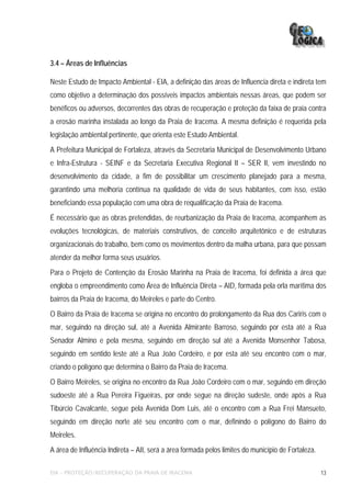 3.4 – Áreas de Influências

Neste Estudo de Impacto Ambiental - EIA, a definição das áreas de Influencia direta e indireta tem
como objetivo a determinação dos possíveis impactos ambientais nessas áreas, que podem ser
benéficos ou adversos, decorrentes das obras de recuperação e proteção da faixa de praia contra
a erosão marinha instalada ao longo da Praia de Iracema. A mesma definição é requerida pela
legislação ambiental pertinente, que orienta este Estudo Ambiental.
A Prefeitura Municipal de Fortaleza, através da Secretaria Municipal de Desenvolvimento Urbano
e Infra-Estrutura - SEINF e da Secretaria Executiva Regional II – SER II, vem investindo no
desenvolvimento da cidade, a fim de possibilitar um crescimento planejado para a mesma,
garantindo uma melhoria contínua na qualidade de vida de seus habitantes, com isso, estão
beneficiando essa população com uma obra de requalificação da Praia de Iracema.
É necessário que as obras pretendidas, de reurbanização da Praia de Iracema, acompanhem as
evoluções tecnológicas, de materiais construtivos, de conceito arquitetônico e de estruturas
organizacionais do trabalho, bem como os movimentos dentro da malha urbana, para que possam
atender da melhor forma seus usuários.
Para o Projeto de Contenção da Erosão Marinha na Praia de Iracema, foi definida a área que
engloba o empreendimento como Área de Influência Direta – AID, formada pela orla marítima dos
bairros da Praia de Iracema, do Meireles e parte do Centro.
O Bairro da Praia de Iracema se origina no encontro do prolongamento da Rua dos Cariris com o
mar, seguindo na direção sul, até a Avenida Almirante Barroso, seguindo por esta até a Rua
Senador Almino e pela mesma, seguindo em direção sul até a Avenida Monsenhor Tabosa,
seguindo em sentido leste até a Rua João Cordeiro, e por esta até seu encontro com o mar,
criando o polígono que determina o Bairro da Praia de Iracema.
O Bairro Meireles, se origina no encontro da Rua João Cordeiro com o mar, seguindo em direção
sudoeste até a Rua Pereira Figueiras, por onde segue na direção sudeste, onde após a Rua
Tibúrcio Cavalcante, segue pela Avenida Dom Luis, até o encontro com a Rua Frei Mansueto,
seguindo em direção norte até seu encontro com o mar, definindo o polígono do Bairro do
Meireles.
A área de Influência Indireta – AII, será a área formada pelos limites do município de Fortaleza.

EIA – PROTEÇÃO/RECUPERAÇÃO DA PRAIA DE IRACEMA                                                      13
 