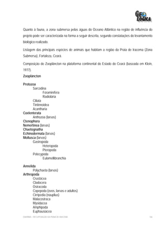 Quanto à fauna, a zona submersa pelas águas do Oceano Atlântico na região de influência do
projeto pode ser caracterizada na forma a seguir descrita, segundo constatações do levantamento
biológico realizado.

Listagem das principais espécies de animais que habitam a região da Praia de Iracema (Zona
Submersa), Fortaleza, Ceará.

Composição do Zooplâncton na plataforma continental do Estado do Ceará (baseada em Klein,
1977).
Zooplâncton

Protozoa
      Sarcodina
              Foraminífera
              Radiolária
      Ciliata
      Tintinnoidea
      Acantharia
Coelenterata
      Anthozoa (larvas)
Ctenophora
Nemertinea (larvas)
Chaetognatha
Echinodermata (larvas)
Mollusca (larvas)
      Gastropoda
              Heteropoda
              Pteropoda
      Pelecypoda
              Eulamellibranchia

Annelida
      Polychaeta (larvas)
Arthropoda
      Crustácea
      Cladocera
      Ostracoda
      Copepoda (ovos, larvas e adultos)
      Cirripedia (nauplius)
      Malacostraca
      Mysidacea
      Amphipoda
      Euphausiacea
EIA/RIMA – RECUPERAÇÃO DA PRAIA DE IRACEMA                                                  166
 