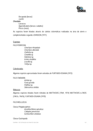 Decapoda (larvas)
      Lúcifer
Chordata
      Larvacea
      Appendicularia (larvas e adultos)
      Pisces (ovos).
As espécies foram listadas através de coletas sistemáticas realizadas na área do aterro e
complementadas segundo JOHNSON (1971).


Esponjas
FILO PORIFERA
            Cinachyra rhizophyta
            Cinachyra alloclada
            Clathrina sp.
            Condrilla sp.
            Haliclona sp.
            Ircinia strobilina
            Leucilla sp.
            Tethya sp.

Celenterados

Algumas espécies apresentadas foram extraídas de FURTADO-OGAWA (1972).

FILO CNIDARIA
            Actinia sp.
            Favia gravida
            Palithoa sp.
            Siderastrea stellata
Moluscos
Algumas espécies listadas foram retiradas de MATTHEWS (1969, 1974) MATTHEWS & RIOS
(1967a, 1967b), FURTADO-OGAWA (1970).

FILO MOLLUSCA

Classe Polyplacophora
              Acanthochitona spiculosa
              Calloplax janeirensis
              Ischnochiton striolatus

Classe Gastropoda
EIA/RIMA – RECUPERAÇÃO DA PRAIA DE IRACEMA                                            167
 