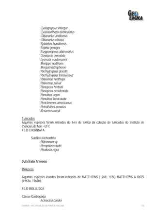 Cyclograpsus interger
                  Cycloxanthops denticulatus
                  Clibanarius antillensis
                  Clibanarius vittatus
                  Epialthus brasiliensis
                  Eriphia gonagra
                  Eurypanopeus abbreviatus
                  Goniopsis cruentata
                  Lysmata wurdemanni
                  Menippe nodifrons
                  Mergula rhizophorae
                  Pachygrapsus gracilis
                  Pachygrapsus transversus
                  Palaemon northropi
                  Palaemon paivai
                  Panopeus herbstii
                  Panopeus occidentalis
                  Panulirus argus
                  Panulirus laevicauda
                  Periclimenes americanus
                  Petrolisthes armatus
                  Sesarma ricordi

Tunicados
Algumas espécies foram retiradas do livro de tombo da coleção de tunicados do Instituto de
Ciências do Mar - UFC
FILO CHORDATA

         Subfilo Urochordata
                 Didemnum sp
                 Perophora viridis
                 Phallusia nigra


Substrato Arenoso

Moluscos

Algumas espécies listadas foram retiradas de MATTHEWS (1969, 1974) MATTHEWS & RIOS
(1967a, 1967b).

FILO MOLLUSCA

Classe Gastropoda
              Acteocina candei
EIA/RIMA – RECUPERAÇÃO DA PRAIA DE IRACEMA                                             170
 